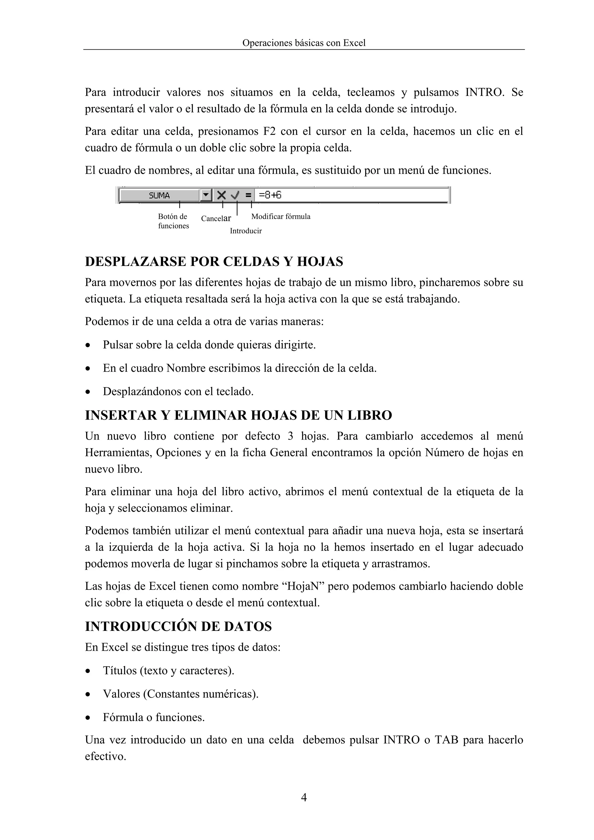 Operaciones básicas con Excel



Para introducir valores nos situamos en la celda, tecleamos y pulsamos INTRO. Se
presentará el valor o el resultado de la fórmula en la celda donde se introdujo.
Para editar una celda, presionamos F2 con el cursor en la celda, hacemos un clic en el
cuadro de fórmula o un doble clic sobre la propia celda.
El cuadro de nombres, al editar una fórmula, es sustituido por un menú de funciones.


                Botón de    Cancelar     Modificar fórmula
                funciones
                                   Introducir



DESPLAZARSE POR CELDAS Y HOJAS
Para movernos por las diferentes hojas de trabajo de un mismo libro, pincharemos sobre su
etiqueta. La etiqueta resaltada será la hoja activa con la que se está trabajando.
Podemos ir de una celda a otra de varias maneras:
•   Pulsar sobre la celda donde quieras dirigirte.
•   En el cuadro Nombre escribimos la dirección de la celda.
•   Desplazándonos con el teclado.

INSERTAR Y ELIMINAR HOJAS DE UN LIBRO
Un nuevo libro contiene por defecto 3 hojas. Para cambiarlo accedemos al menú
Herramientas, Opciones y en la ficha General encontramos la opción Número de hojas en
nuevo libro.
Para eliminar una hoja del libro activo, abrimos el menú contextual de la etiqueta de la
hoja y seleccionamos eliminar.
Podemos también utilizar el menú contextual para añadir una nueva hoja, esta se insertará
a la izquierda de la hoja activa. Si la hoja no la hemos insertado en el lugar adecuado
podemos moverla de lugar si pinchamos sobre la etiqueta y arrastramos.
Las hojas de Excel tienen como nombre “HojaN” pero podemos cambiarlo haciendo doble
clic sobre la etiqueta o desde el menú contextual.

INTRODUCCIÓN DE DATOS
En Excel se distingue tres tipos de datos:
•   Títulos (texto y caracteres).
•   Valores (Constantes numéricas).
•   Fórmula o funciones.
Una vez introducido un dato en una celda debemos pulsar INTRO o TAB para hacerlo
efectivo.


                                                       4
 