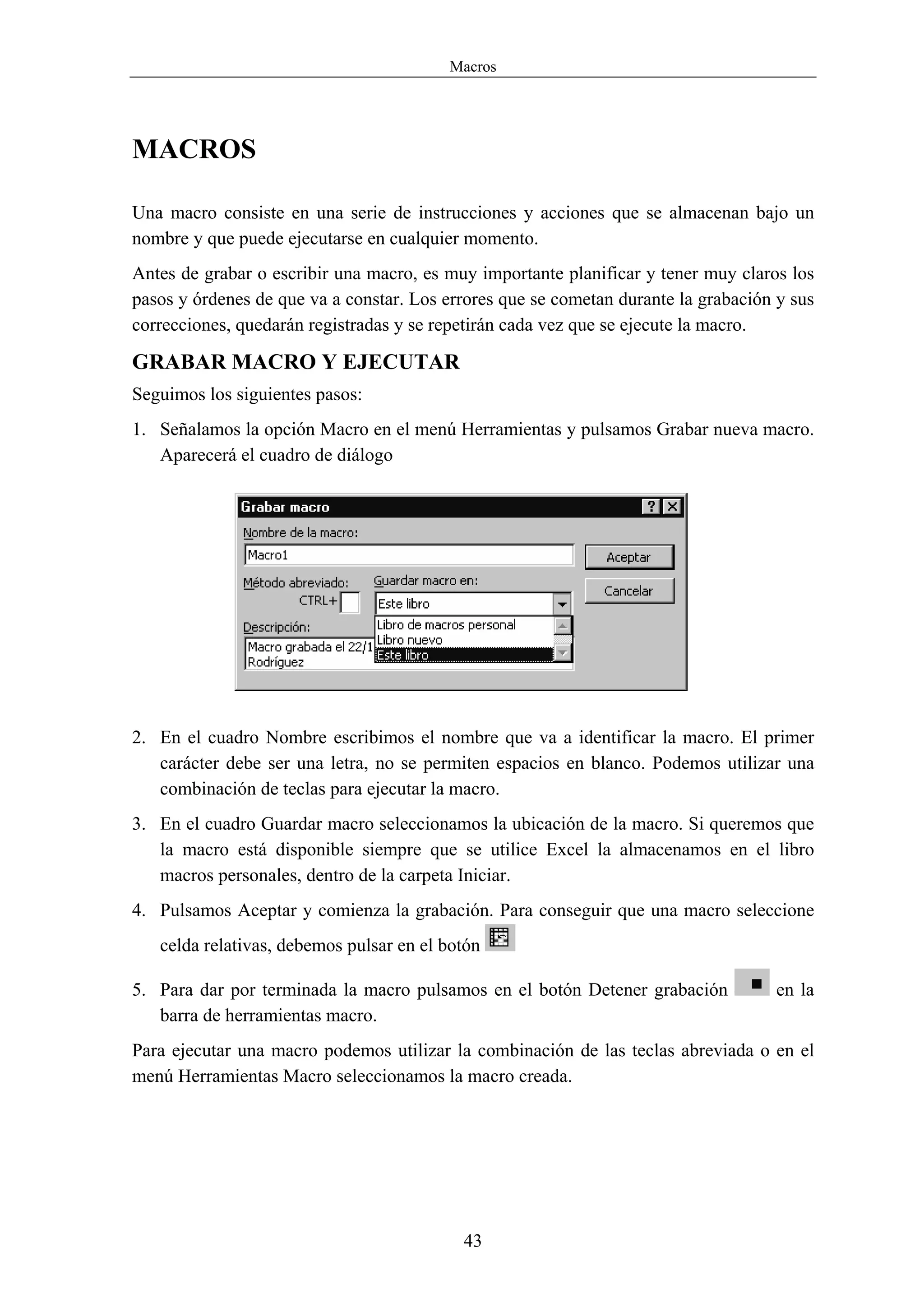 Macros




MACROS

Una macro consiste en una serie de instrucciones y acciones que se almacenan bajo un
nombre y que puede ejecutarse en cualquier momento.
Antes de grabar o escribir una macro, es muy importante planificar y tener muy claros los
pasos y órdenes de que va a constar. Los errores que se cometan durante la grabación y sus
correcciones, quedarán registradas y se repetirán cada vez que se ejecute la macro.

GRABAR MACRO Y EJECUTAR
Seguimos los siguientes pasos:
1. Señalamos la opción Macro en el menú Herramientas y pulsamos Grabar nueva macro.
   Aparecerá el cuadro de diálogo




2. En el cuadro Nombre escribimos el nombre que va a identificar la macro. El primer
   carácter debe ser una letra, no se permiten espacios en blanco. Podemos utilizar una
   combinación de teclas para ejecutar la macro.
3. En el cuadro Guardar macro seleccionamos la ubicación de la macro. Si queremos que
   la macro está disponible siempre que se utilice Excel la almacenamos en el libro
   macros personales, dentro de la carpeta Iniciar.
4. Pulsamos Aceptar y comienza la grabación. Para conseguir que una macro seleccione
   celda relativas, debemos pulsar en el botón

5. Para dar por terminada la macro pulsamos en el botón Detener grabación           en la
   barra de herramientas macro.
Para ejecutar una macro podemos utilizar la combinación de las teclas abreviada o en el
menú Herramientas Macro seleccionamos la macro creada.




                                           43
 