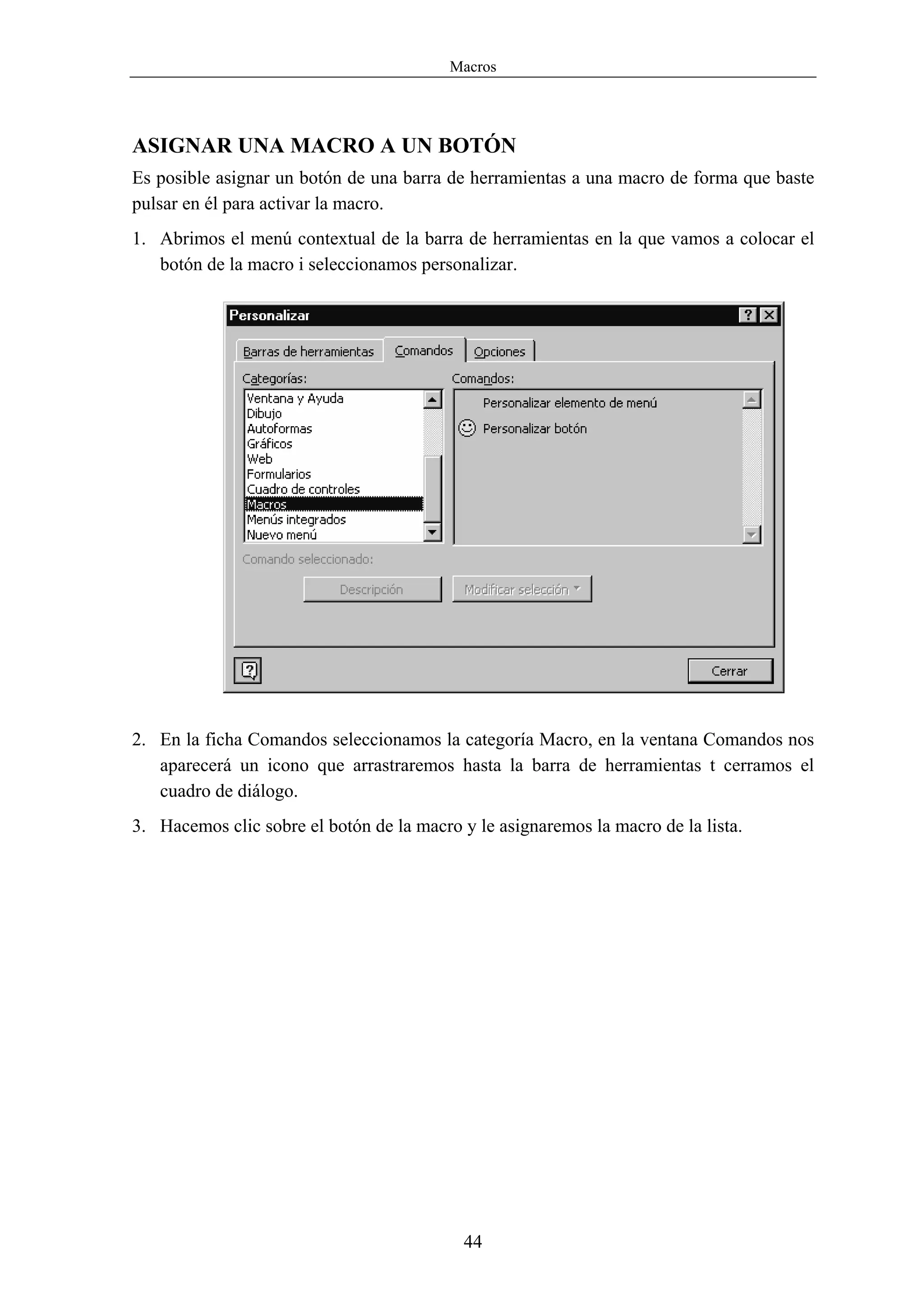 Macros




ASIGNAR UNA MACRO A UN BOTÓN
Es posible asignar un botón de una barra de herramientas a una macro de forma que baste
pulsar en él para activar la macro.
1. Abrimos el menú contextual de la barra de herramientas en la que vamos a colocar el
   botón de la macro i seleccionamos personalizar.




2. En la ficha Comandos seleccionamos la categoría Macro, en la ventana Comandos nos
   aparecerá un icono que arrastraremos hasta la barra de herramientas t cerramos el
   cuadro de diálogo.
3. Hacemos clic sobre el botón de la macro y le asignaremos la macro de la lista.




                                            44
 
