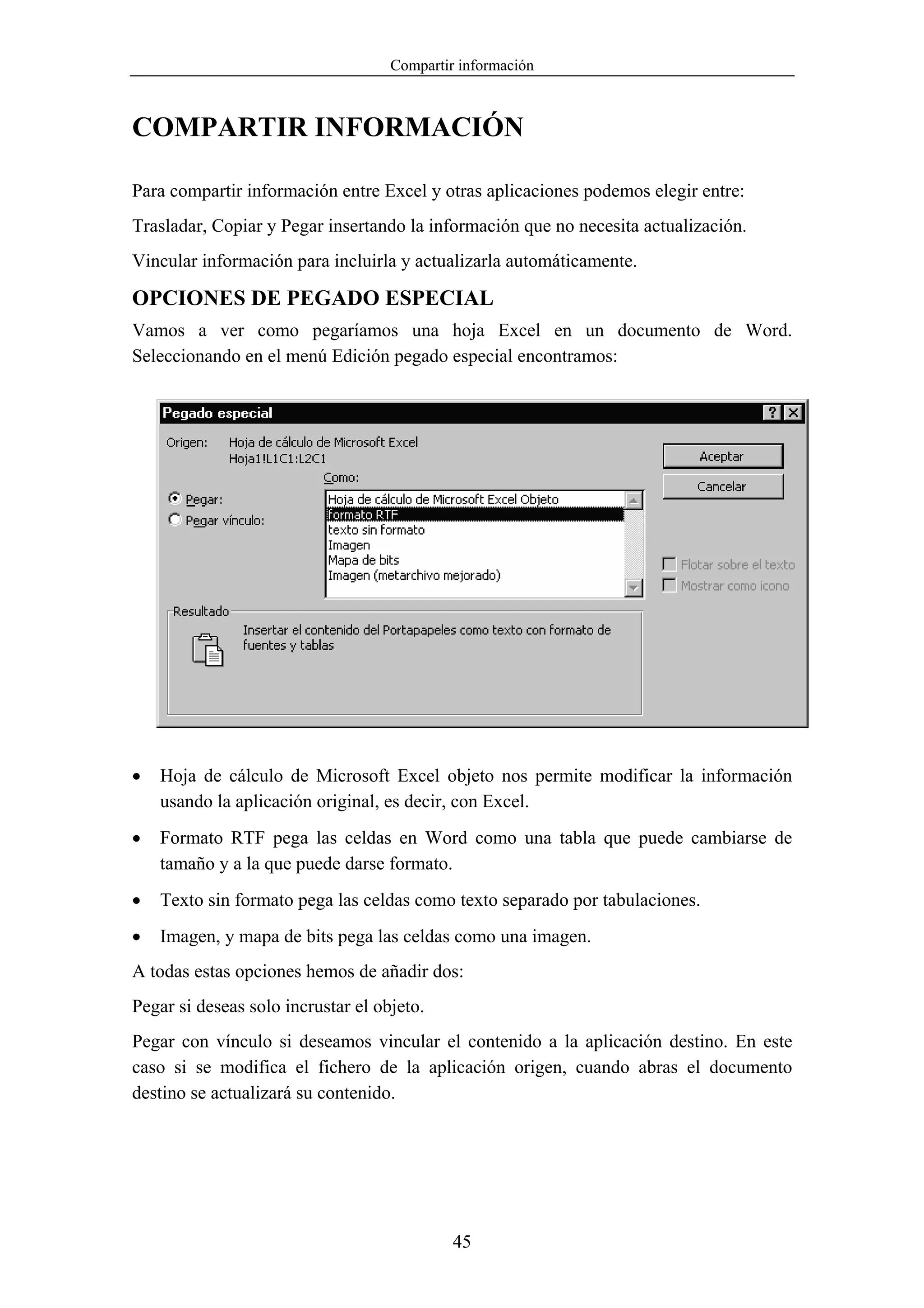 Compartir información



COMPARTIR INFORMACIÓN

Para compartir información entre Excel y otras aplicaciones podemos elegir entre:
Trasladar, Copiar y Pegar insertando la información que no necesita actualización.
Vincular información para incluirla y actualizarla automáticamente.

OPCIONES DE PEGADO ESPECIAL
Vamos a ver como pegaríamos una hoja Excel en un documento de Word.
Seleccionando en el menú Edición pegado especial encontramos:




•   Hoja de cálculo de Microsoft Excel objeto nos permite modificar la información
    usando la aplicación original, es decir, con Excel.
•   Formato RTF pega las celdas en Word como una tabla que puede cambiarse de
    tamaño y a la que puede darse formato.
•   Texto sin formato pega las celdas como texto separado por tabulaciones.
•   Imagen, y mapa de bits pega las celdas como una imagen.
A todas estas opciones hemos de añadir dos:
Pegar si deseas solo incrustar el objeto.
Pegar con vínculo si deseamos vincular el contenido a la aplicación destino. En este
caso si se modifica el fichero de la aplicación origen, cuando abras el documento
destino se actualizará su contenido.




                                             45
 