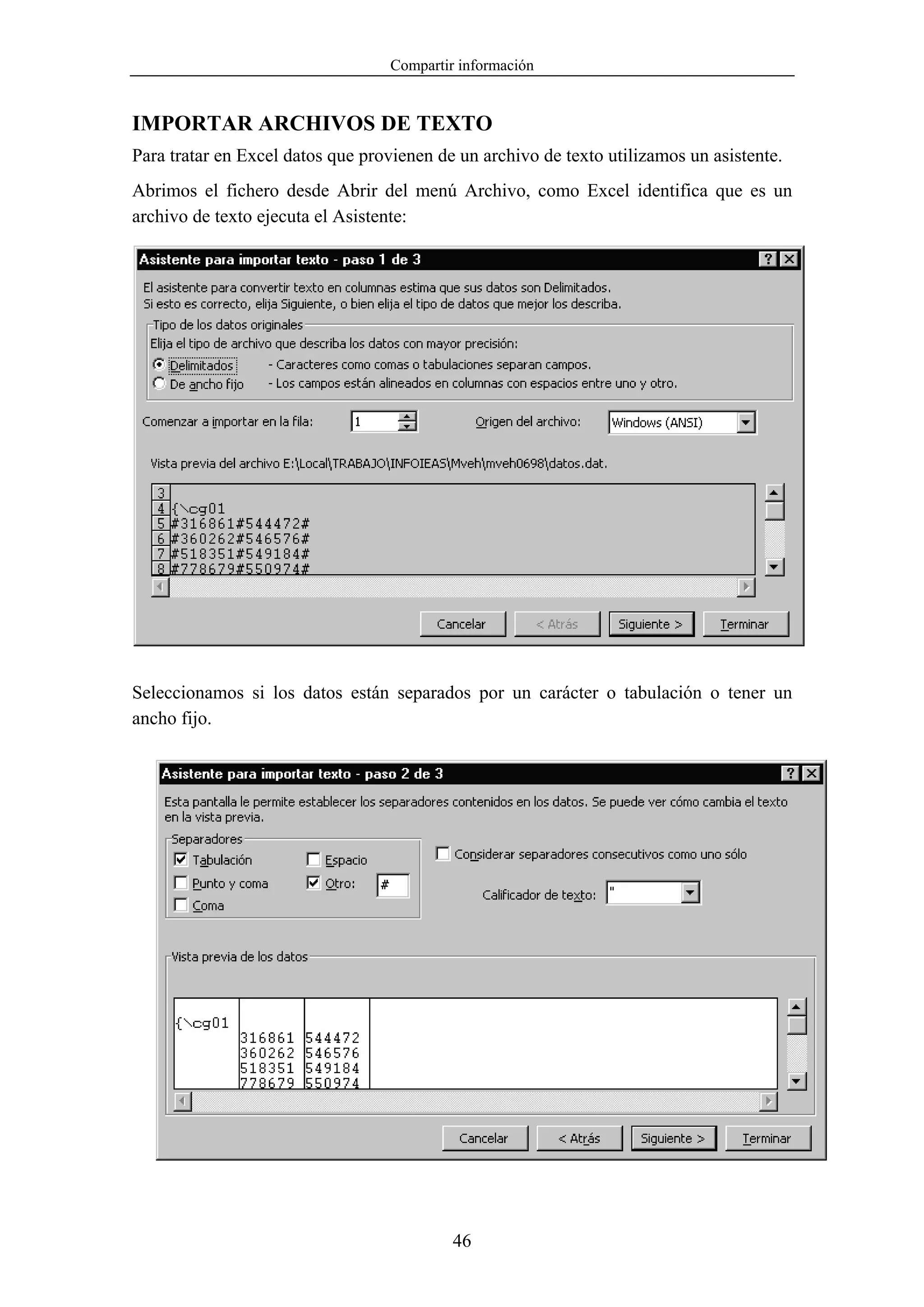 Compartir información


IMPORTAR ARCHIVOS DE TEXTO
Para tratar en Excel datos que provienen de un archivo de texto utilizamos un asistente.
Abrimos el fichero desde Abrir del menú Archivo, como Excel identifica que es un
archivo de texto ejecuta el Asistente:




Seleccionamos si los datos están separados por un carácter o tabulación o tener un
ancho fijo.




                                           46
 