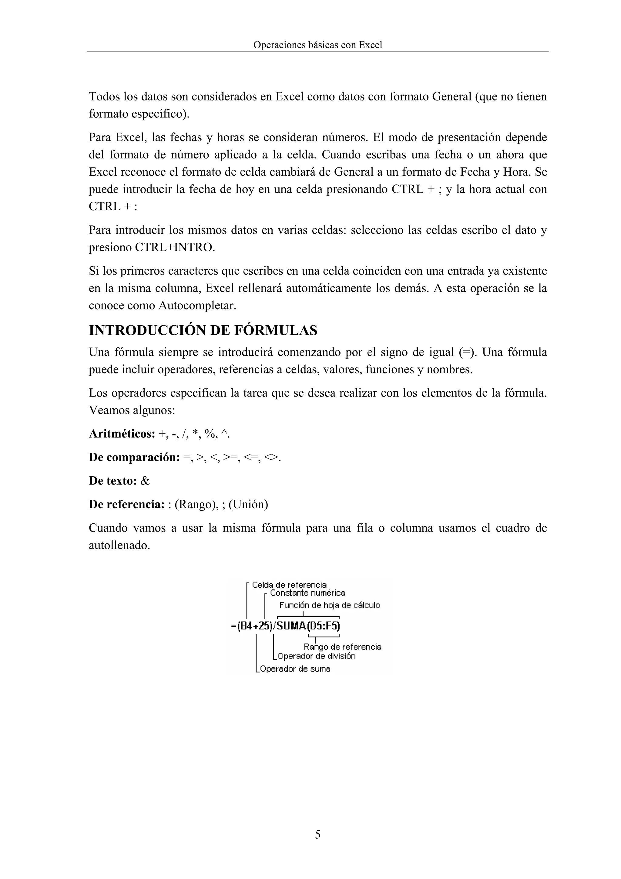 Operaciones básicas con Excel



Todos los datos son considerados en Excel como datos con formato General (que no tienen
formato específico).
Para Excel, las fechas y horas se consideran números. El modo de presentación depende
del formato de número aplicado a la celda. Cuando escribas una fecha o un ahora que
Excel reconoce el formato de celda cambiará de General a un formato de Fecha y Hora. Se
puede introducir la fecha de hoy en una celda presionando CTRL + ; y la hora actual con
CTRL + :
Para introducir los mismos datos en varias celdas: selecciono las celdas escribo el dato y
presiono CTRL+INTRO.
Si los primeros caracteres que escribes en una celda coinciden con una entrada ya existente
en la misma columna, Excel rellenará automáticamente los demás. A esta operación se la
conoce como Autocompletar.

INTRODUCCIÓN DE FÓRMULAS
Una fórmula siempre se introducirá comenzando por el signo de igual (=). Una fórmula
puede incluir operadores, referencias a celdas, valores, funciones y nombres.
Los operadores especifican la tarea que se desea realizar con los elementos de la fórmula.
Veamos algunos:
Aritméticos: +, -, /, *, %, ^.
De comparación: =, >, <, >=, <=, <>.
De texto: &
De referencia: : (Rango), ; (Unión)
Cuando vamos a usar la misma fórmula para una fila o columna usamos el cuadro de
autollenado.




                                              5
 