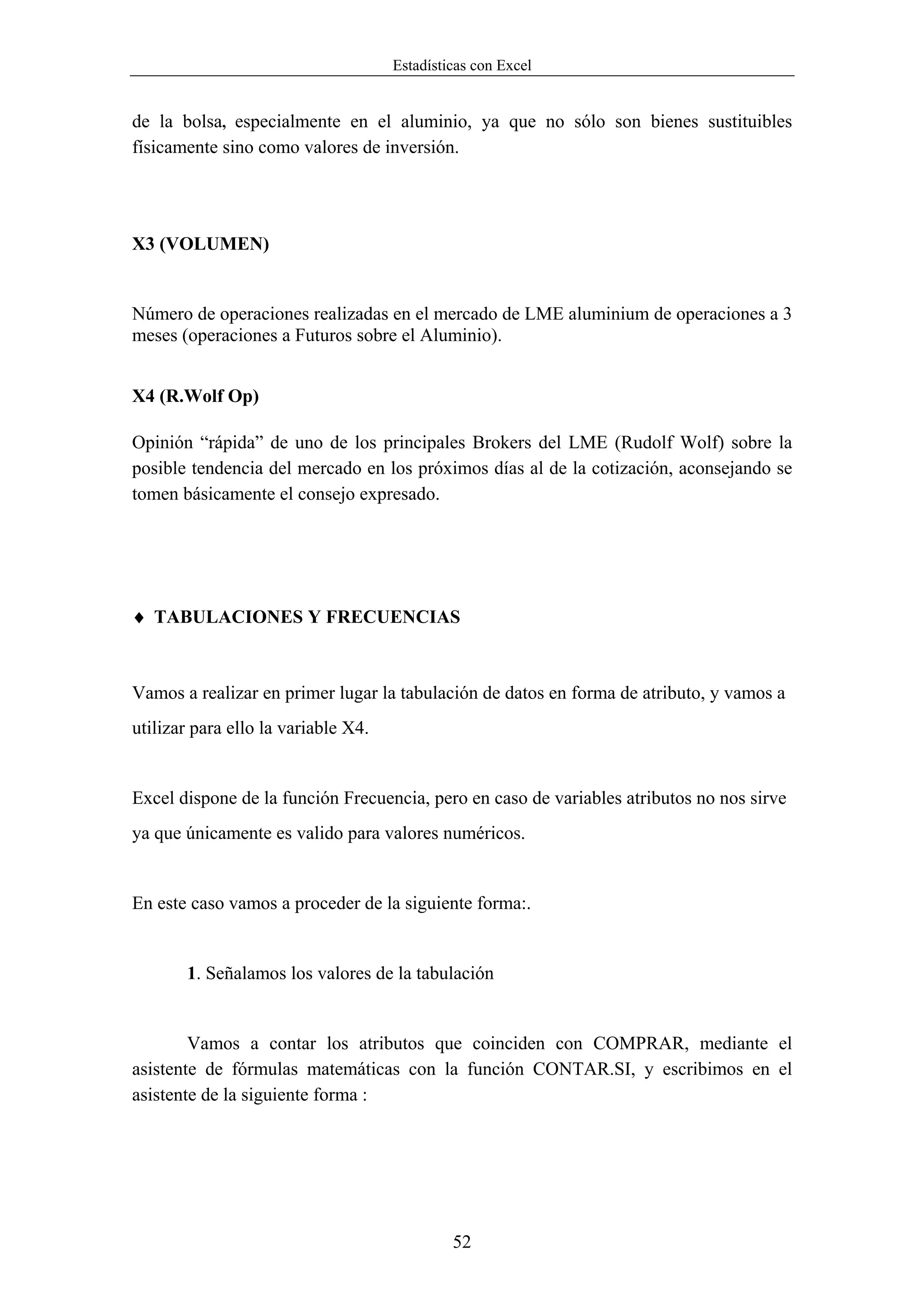 Estadísticas con Excel


de la bolsa, especialmente en el aluminio, ya que no sólo son bienes sustituibles
físicamente sino como valores de inversión.




X3 (VOLUMEN)


Número de operaciones realizadas en el mercado de LME aluminium de operaciones a 3
meses (operaciones a Futuros sobre el Aluminio).


X4 (R.Wolf Op)

Opinión “rápida” de uno de los principales Brokers del LME (Rudolf Wolf) sobre la
posible tendencia del mercado en los próximos días al de la cotización, aconsejando se
tomen básicamente el consejo expresado.




♦ TABULACIONES Y FRECUENCIAS



Vamos a realizar en primer lugar la tabulación de datos en forma de atributo, y vamos a
utilizar para ello la variable X4.


Excel dispone de la función Frecuencia, pero en caso de variables atributos no nos sirve
ya que únicamente es valido para valores numéricos.


En este caso vamos a proceder de la siguiente forma:.


       1. Señalamos los valores de la tabulación


        Vamos a contar los atributos que coinciden con COMPRAR, mediante el
asistente de fórmulas matemáticas con la función CONTAR.SI, y escribimos en el
asistente de la siguiente forma :




                                              52
 