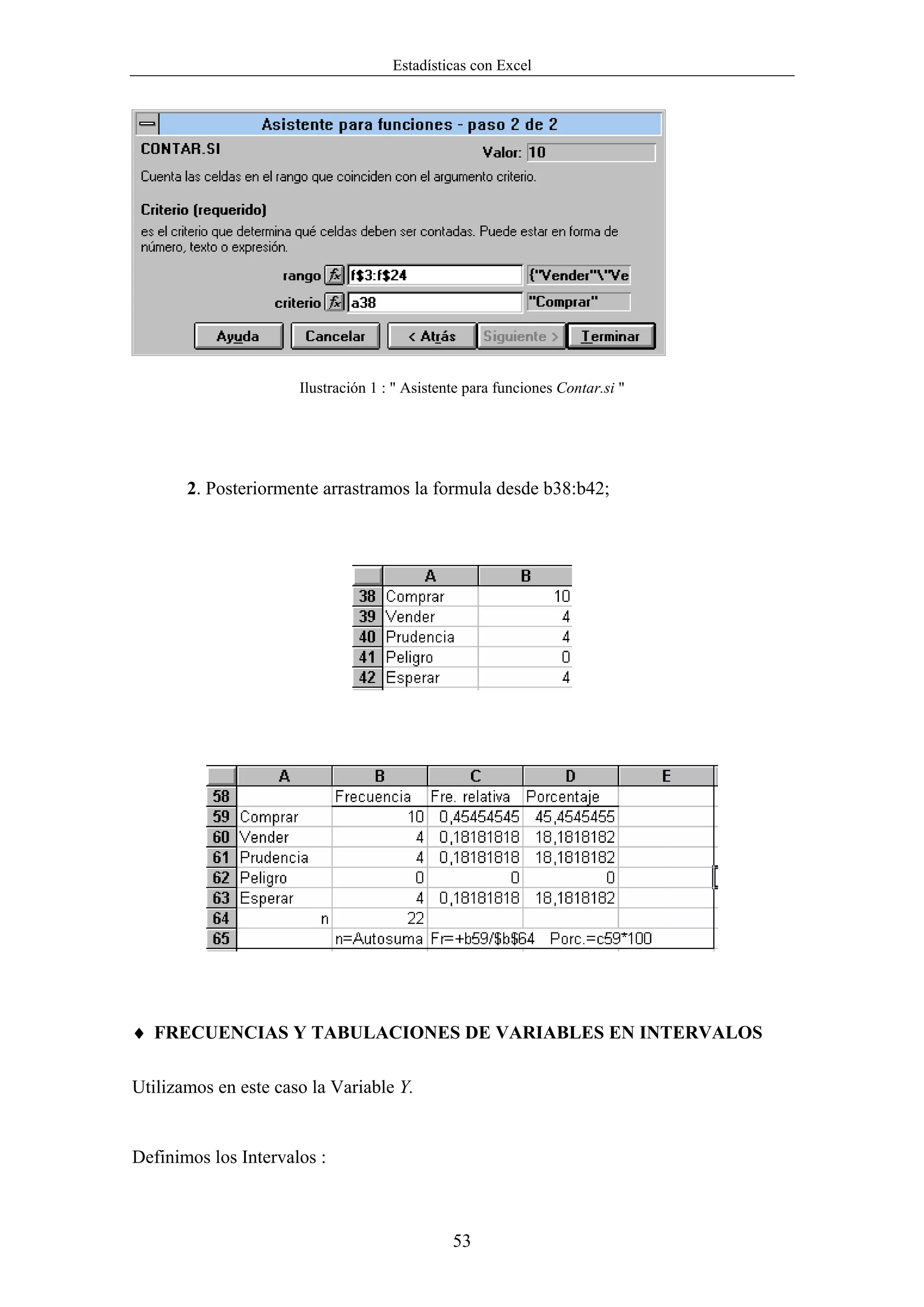 Estadísticas con Excel




                      Ilustración 1 : " Asistente para funciones Contar.si "




       2. Posteriormente arrastramos la formula desde b38:b42;




♦ FRECUENCIAS Y TABULACIONES DE VARIABLES EN INTERVALOS

Utilizamos en este caso la Variable Y.


Definimos los Intervalos :



                                               53
 
