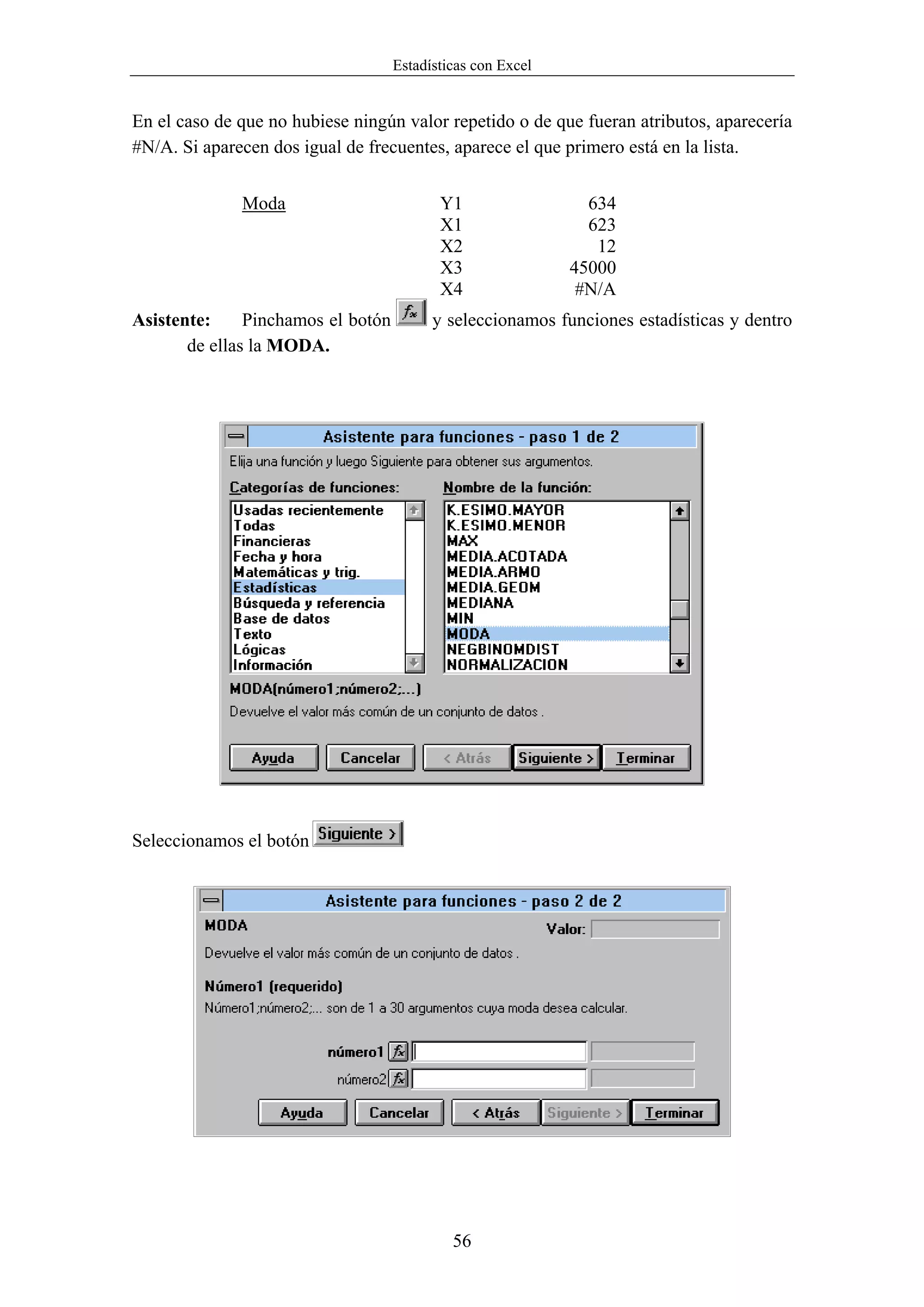 Estadísticas con Excel


En el caso de que no hubiese ningún valor repetido o de que fueran atributos, aparecería
#N/A. Si aparecen dos igual de frecuentes, aparece el que primero está en la lista.


              Moda                         Y1                  634
                                           X1                  623
                                           X2                   12
                                           X3                45000
                                           X4                 #N/A
Asistente:     Pinchamos el botón         y seleccionamos funciones estadísticas y dentro
       de ellas la MODA.




Seleccionamos el botón




                                             56
 