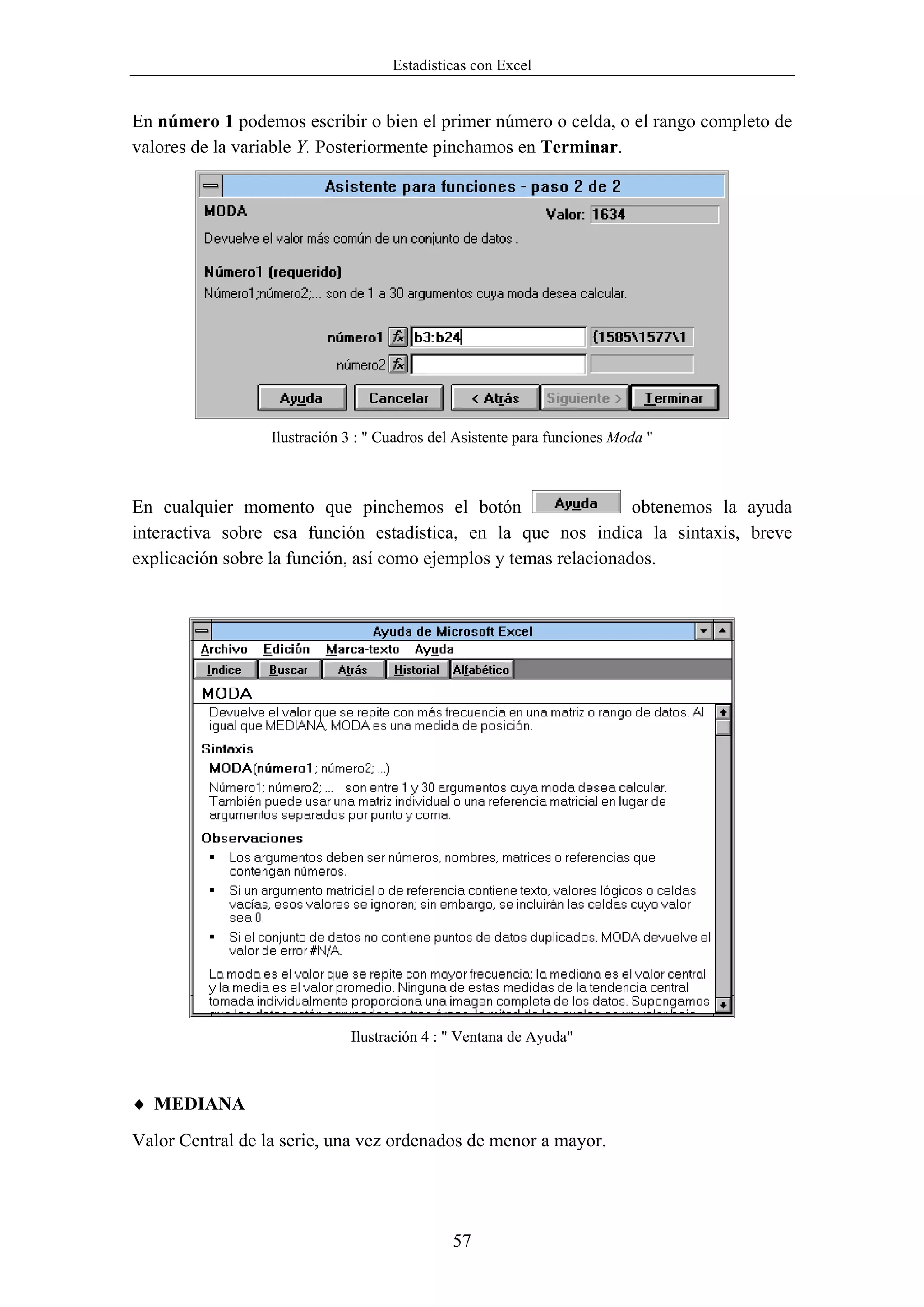 Estadísticas con Excel


En número 1 podemos escribir o bien el primer número o celda, o el rango completo de
valores de la variable Y. Posteriormente pinchamos en Terminar.




                  Ilustración 3 : " Cuadros del Asistente para funciones Moda "



En cualquier momento que pinchemos el botón                       obtenemos la ayuda
interactiva sobre esa función estadística, en la que nos indica la sintaxis, breve
explicación sobre la función, así como ejemplos y temas relacionados.




                              Ilustración 4 : " Ventana de Ayuda"



♦ MEDIANA
Valor Central de la serie, una vez ordenados de menor a mayor.




                                               57
 