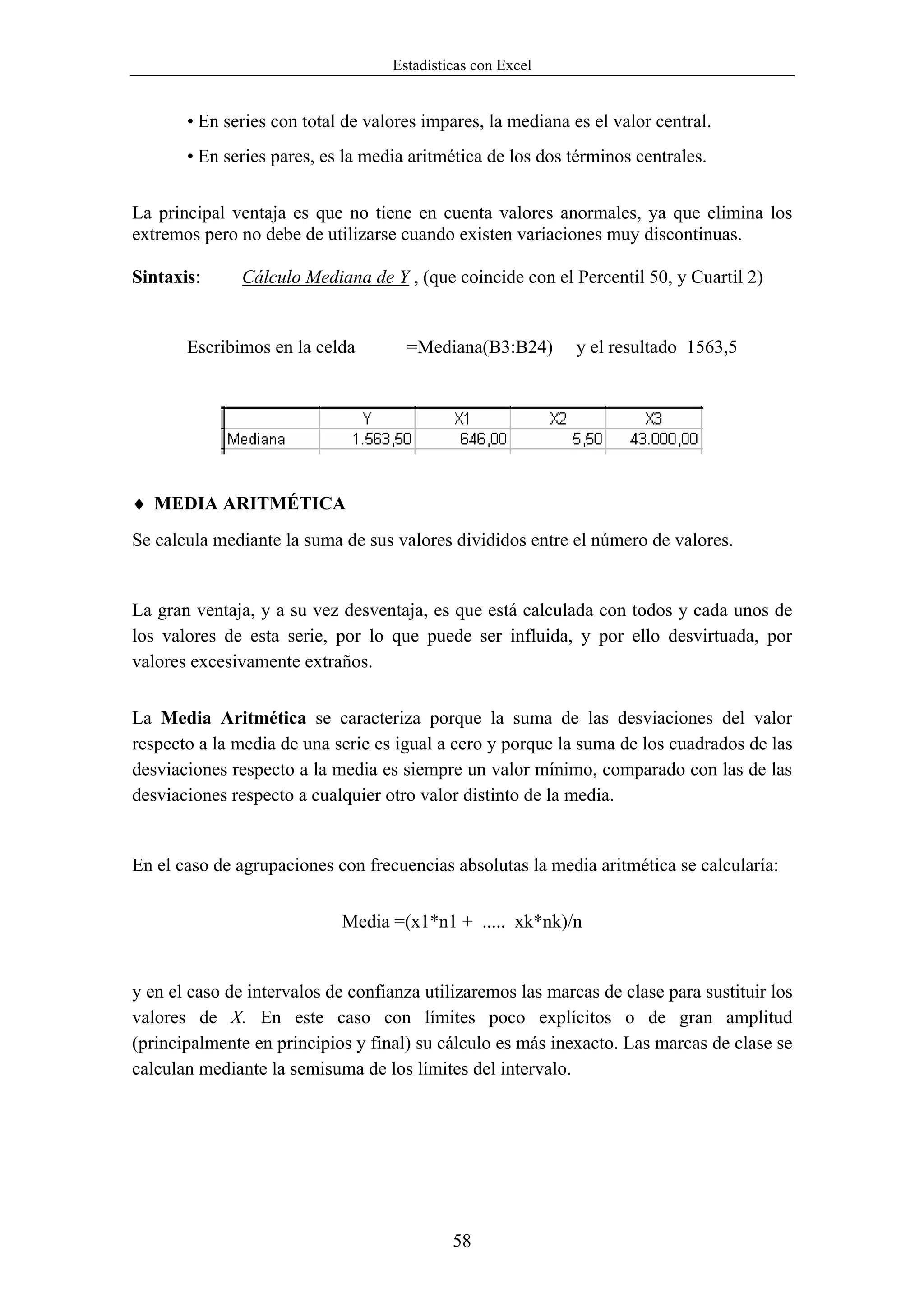 Estadísticas con Excel


       • En series con total de valores impares, la mediana es el valor central.
       • En series pares, es la media aritmética de los dos términos centrales.


La principal ventaja es que no tiene en cuenta valores anormales, ya que elimina los
extremos pero no debe de utilizarse cuando existen variaciones muy discontinuas.

Sintaxis:      Cálculo Mediana de Y , (que coincide con el Percentil 50, y Cuartil 2)


       Escribimos en la celda        =Mediana(B3:B24)        y el resultado 1563,5




♦ MEDIA ARITMÉTICA
Se calcula mediante la suma de sus valores divididos entre el número de valores.


La gran ventaja, y a su vez desventaja, es que está calculada con todos y cada unos de
los valores de esta serie, por lo que puede ser influida, y por ello desvirtuada, por
valores excesivamente extraños.


La Media Aritmética se caracteriza porque la suma de las desviaciones del valor
respecto a la media de una serie es igual a cero y porque la suma de los cuadrados de las
desviaciones respecto a la media es siempre un valor mínimo, comparado con las de las
desviaciones respecto a cualquier otro valor distinto de la media.


En el caso de agrupaciones con frecuencias absolutas la media aritmética se calcularía:


                            Media =(x1*n1 + ..... xk*nk)/n


y en el caso de intervalos de confianza utilizaremos las marcas de clase para sustituir los
valores de X. En este caso con límites poco explícitos o de gran amplitud
(principalmente en principios y final) su cálculo es más inexacto. Las marcas de clase se
calculan mediante la semisuma de los límites del intervalo.




                                            58
 