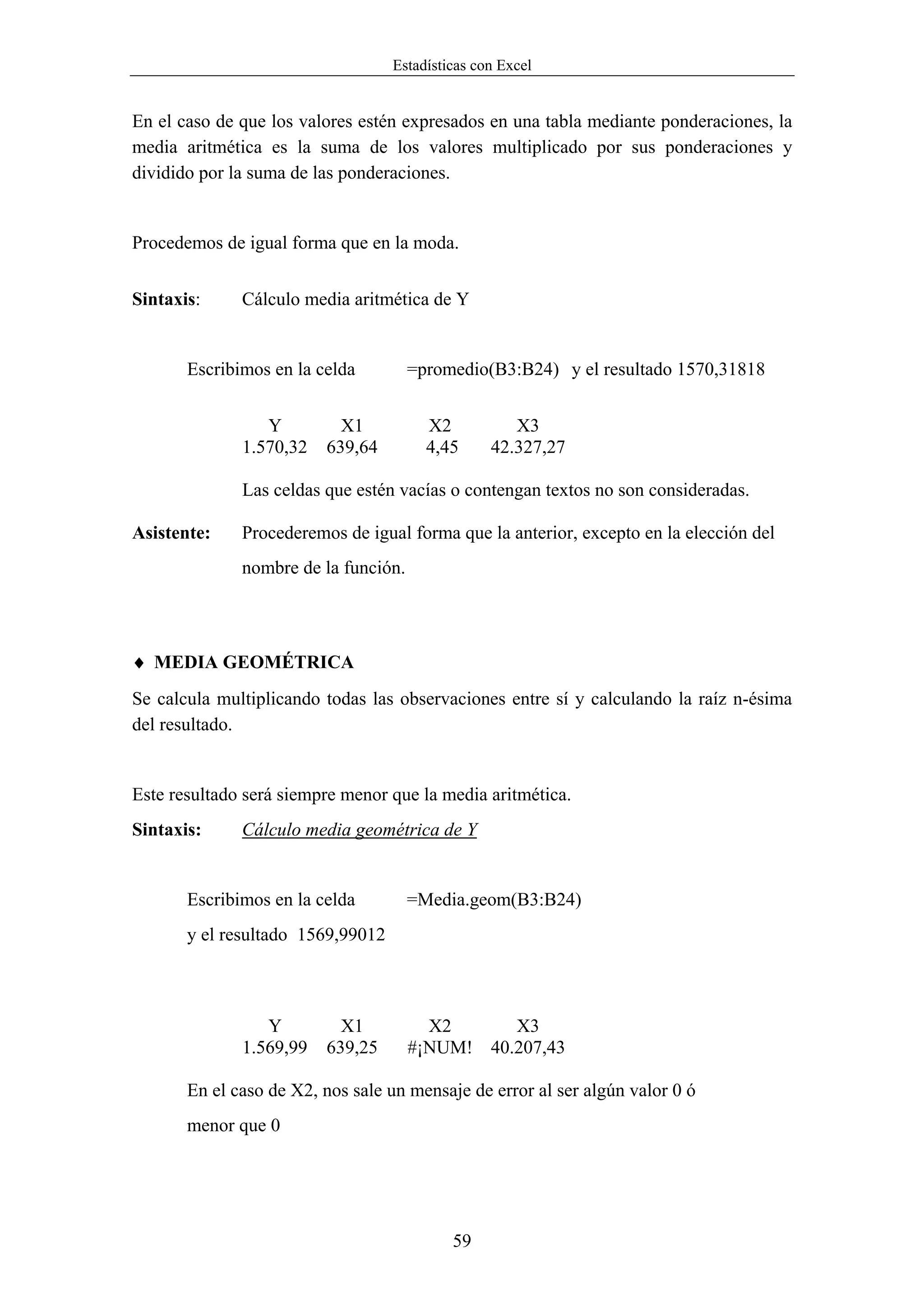 Estadísticas con Excel


En el caso de que los valores estén expresados en una tabla mediante ponderaciones, la
media aritmética es la suma de los valores multiplicado por sus ponderaciones y
dividido por la suma de las ponderaciones.


Procedemos de igual forma que en la moda.


Sintaxis:     Cálculo media aritmética de Y


       Escribimos en la celda         =promedio(B3:B24) y el resultado 1570,31818


                 Y         X1           X2           X3
              1.570,32   639,64         4,45      42.327,27

              Las celdas que estén vacías o contengan textos no son consideradas.

Asistente:    Procederemos de igual forma que la anterior, excepto en la elección del
              nombre de la función.




♦ MEDIA GEOMÉTRICA
Se calcula multiplicando todas las observaciones entre sí y calculando la raíz n-ésima
del resultado.


Este resultado será siempre menor que la media aritmética.
Sintaxis:     Cálculo media geométrica de Y


       Escribimos en la celda         =Media.geom(B3:B24)
       y el resultado 1569,99012



                 Y         X1           X2      X3
              1.569,99   639,25       #¡NUM! 40.207,43

       En el caso de X2, nos sale un mensaje de error al ser algún valor 0 ó
       menor que 0




                                            59
 