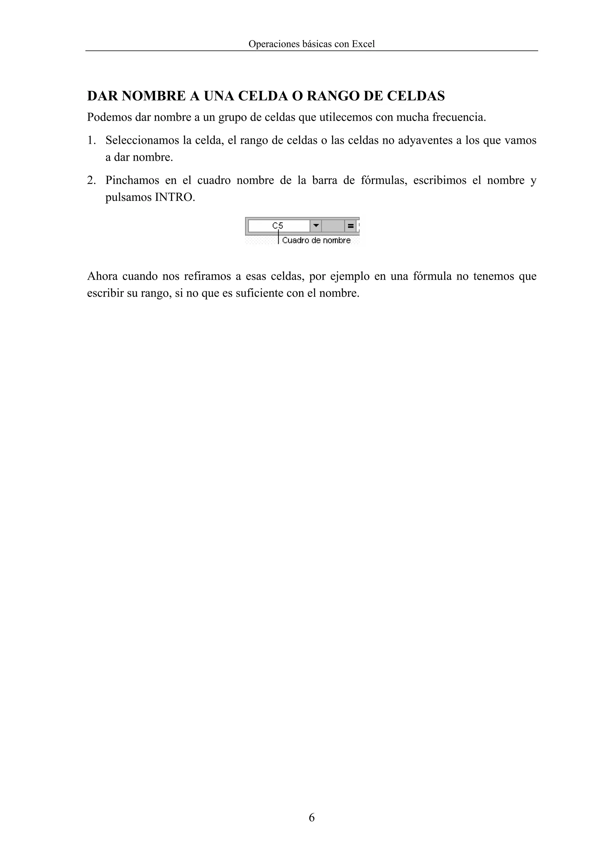 Operaciones básicas con Excel




DAR NOMBRE A UNA CELDA O RANGO DE CELDAS
Podemos dar nombre a un grupo de celdas que utilecemos con mucha frecuencia.
1. Seleccionamos la celda, el rango de celdas o las celdas no adyaventes a los que vamos
   a dar nombre.
2. Pinchamos en el cuadro nombre de la barra de fórmulas, escribimos el nombre y
   pulsamos INTRO.




Ahora cuando nos refiramos a esas celdas, por ejemplo en una fórmula no tenemos que
escribir su rango, si no que es suficiente con el nombre.




                                            6
 