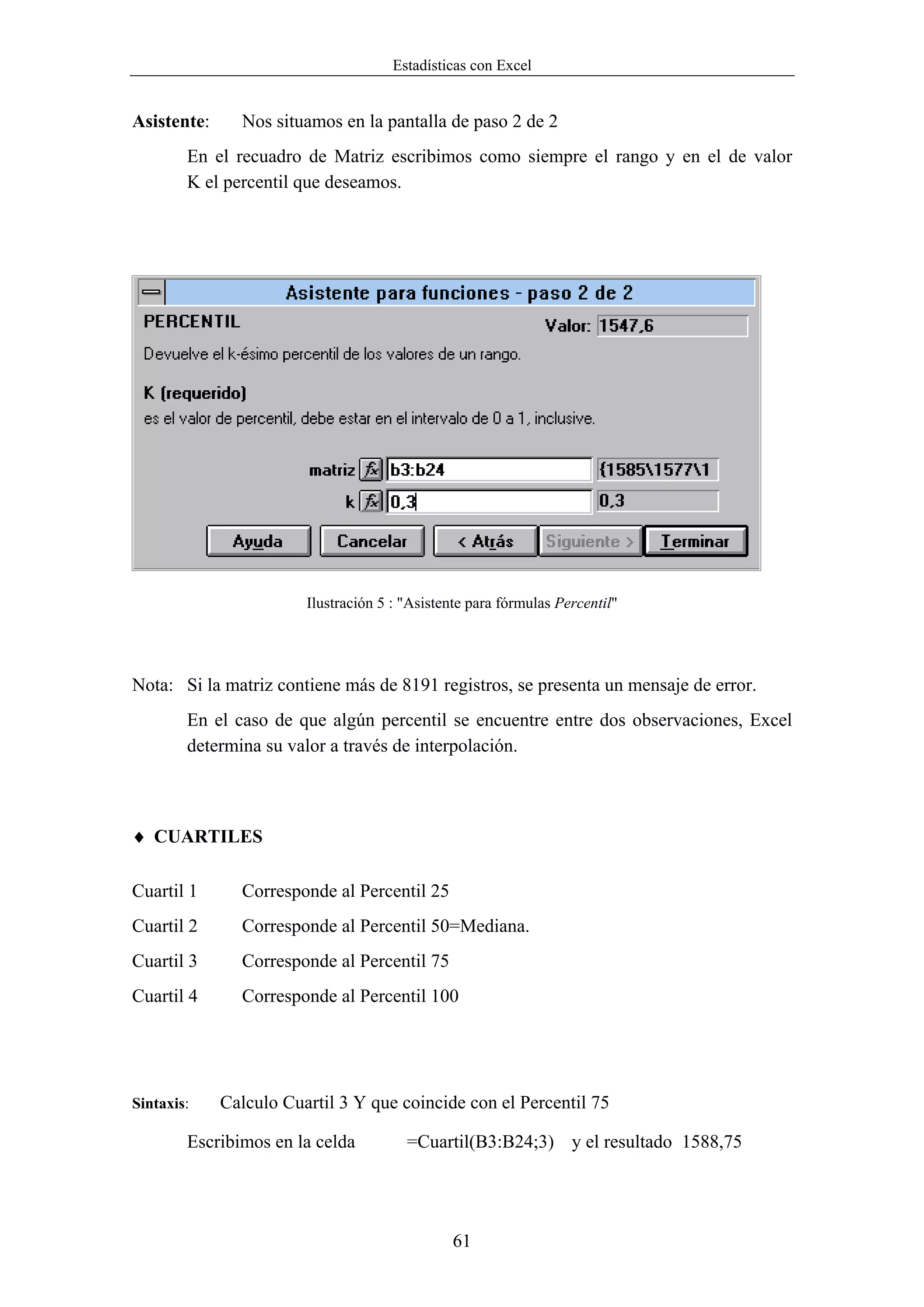 Estadísticas con Excel


Asistente:     Nos situamos en la pantalla de paso 2 de 2
        En el recuadro de Matriz escribimos como siempre el rango y en el de valor
        K el percentil que deseamos.




                        Ilustración 5 : "Asistente para fórmulas Percentil"




Nota: Si la matriz contiene más de 8191 registros, se presenta un mensaje de error.
        En el caso de que algún percentil se encuentre entre dos observaciones, Excel
        determina su valor a través de interpolación.



♦ CUARTILES

Cuartil 1      Corresponde al Percentil 25
Cuartil 2      Corresponde al Percentil 50=Mediana.
Cuartil 3      Corresponde al Percentil 75
Cuartil 4      Corresponde al Percentil 100




Sintaxis:    Calculo Cuartil 3 Y que coincide con el Percentil 75

        Escribimos en la celda          =Cuartil(B3:B24;3) y el resultado 1588,75




                                               61
 