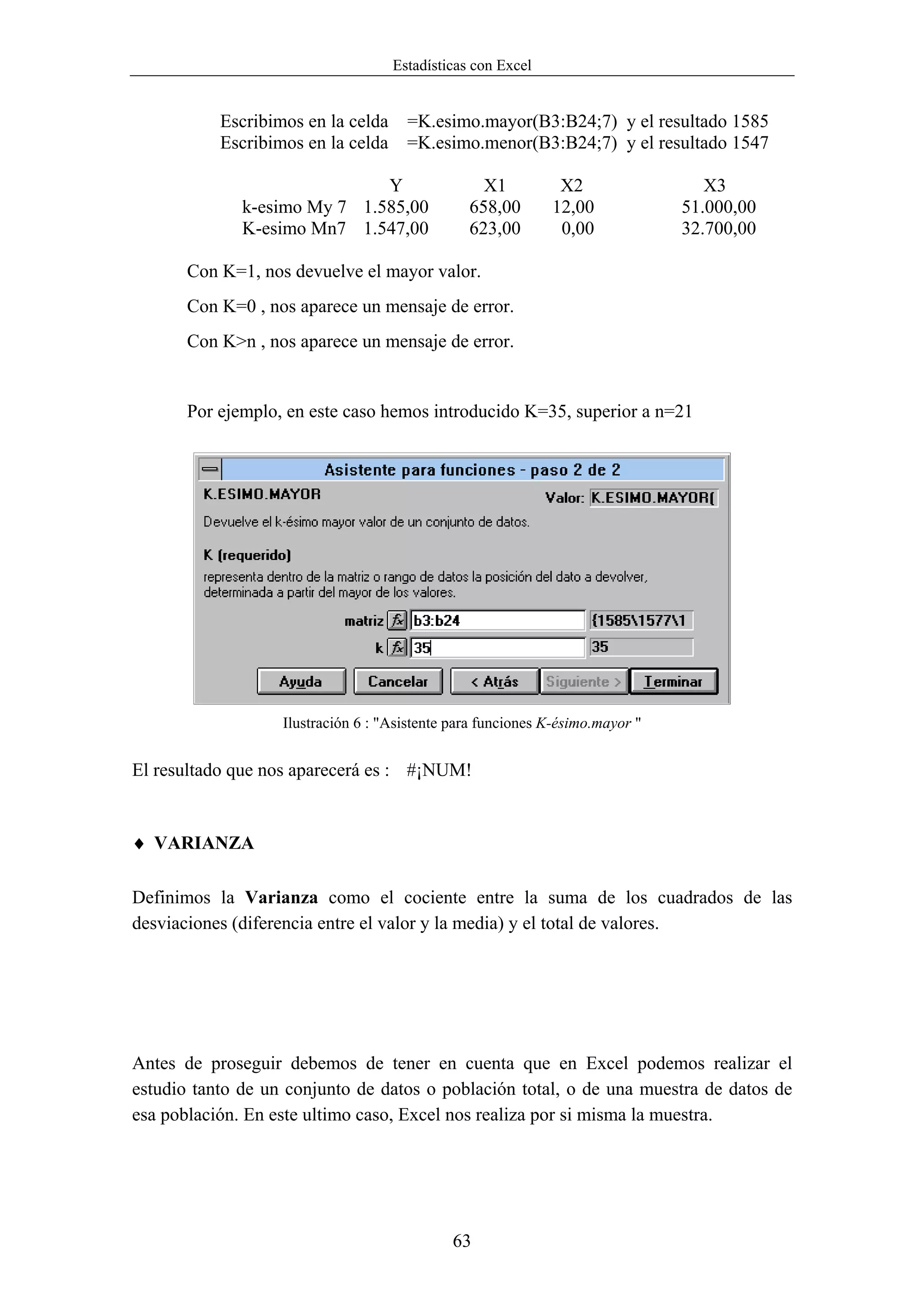 Estadísticas con Excel


           Escribimos en la celda     =K.esimo.mayor(B3:B24;7) y el resultado 1585
           Escribimos en la celda     =K.esimo.menor(B3:B24;7) y el resultado 1547

                              Y                   X1          X2                  X3
              k-esimo My 7 1.585,00             658,00       12,00             51.000,00
              K-esimo Mn7 1.547,00              623,00        0,00             32.700,00

       Con K=1, nos devuelve el mayor valor.
       Con K=0 , nos aparece un mensaje de error.
       Con K>n , nos aparece un mensaje de error.


       Por ejemplo, en este caso hemos introducido K=35, superior a n=21




                   Ilustración 6 : "Asistente para funciones K-ésimo.mayor "


El resultado que nos aparecerá es : #¡NUM!


♦ VARIANZA

Definimos la Varianza como el cociente entre la suma de los cuadrados de las
desviaciones (diferencia entre el valor y la media) y el total de valores.




Antes de proseguir debemos de tener en cuenta que en Excel podemos realizar el
estudio tanto de un conjunto de datos o población total, o de una muestra de datos de
esa población. En este ultimo caso, Excel nos realiza por si misma la muestra.




                                              63
 