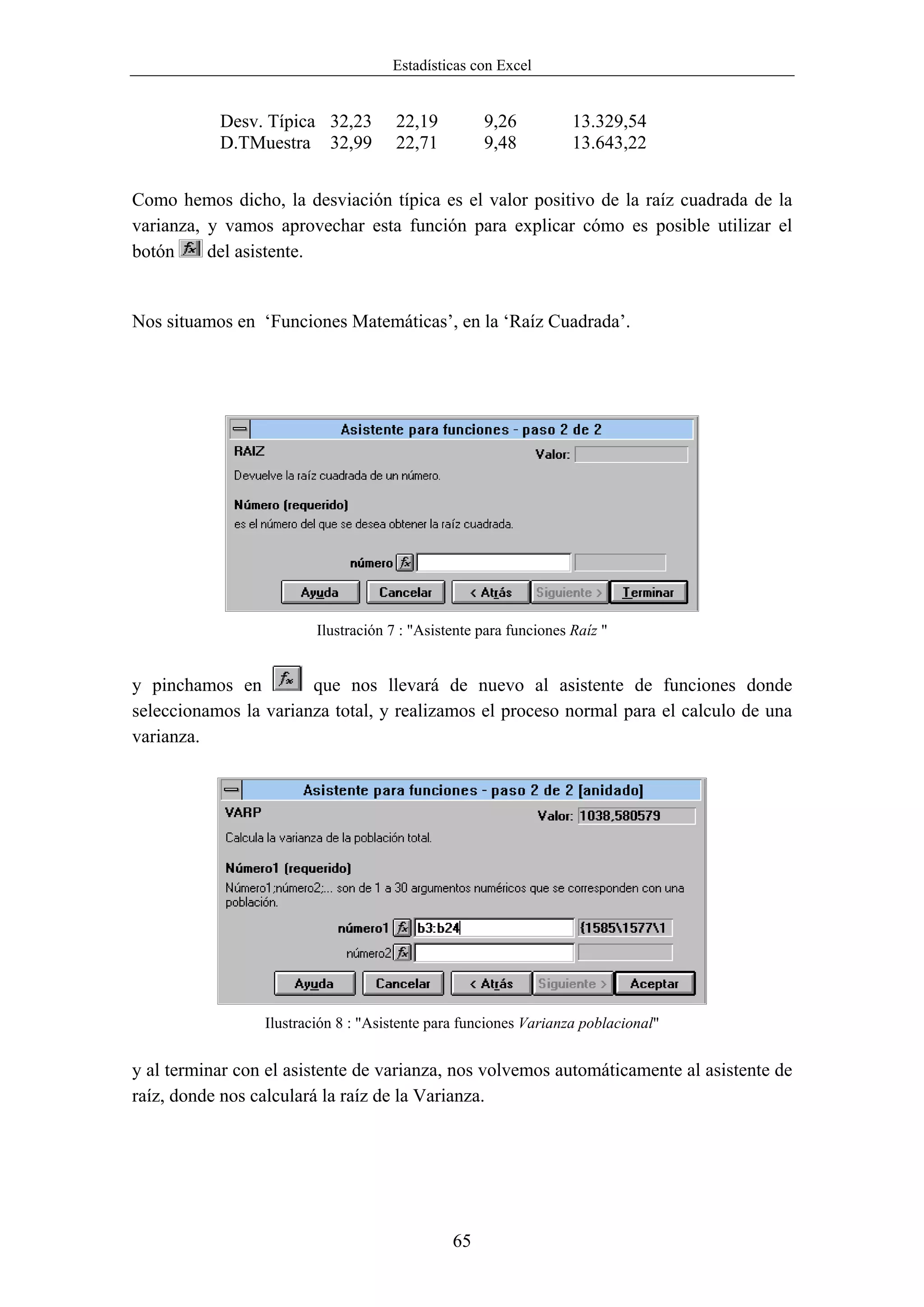 Estadísticas con Excel


           Desv. Típica 32,23         22,19         9,26           13.329,54
           D.TMuestra 32,99           22,71         9,48           13.643,22


Como hemos dicho, la desviación típica es el valor positivo de la raíz cuadrada de la
varianza, y vamos aprovechar esta función para explicar cómo es posible utilizar el
botón     del asistente.


Nos situamos en ‘Funciones Matemáticas’, en la ‘Raíz Cuadrada’.




                         Ilustración 7 : "Asistente para funciones Raíz "


y pinchamos en         que nos llevará de nuevo al asistente de funciones donde
seleccionamos la varianza total, y realizamos el proceso normal para el calculo de una
varianza.




                 Ilustración 8 : "Asistente para funciones Varianza poblacional"


y al terminar con el asistente de varianza, nos volvemos automáticamente al asistente de
raíz, donde nos calculará la raíz de la Varianza.




                                               65
 