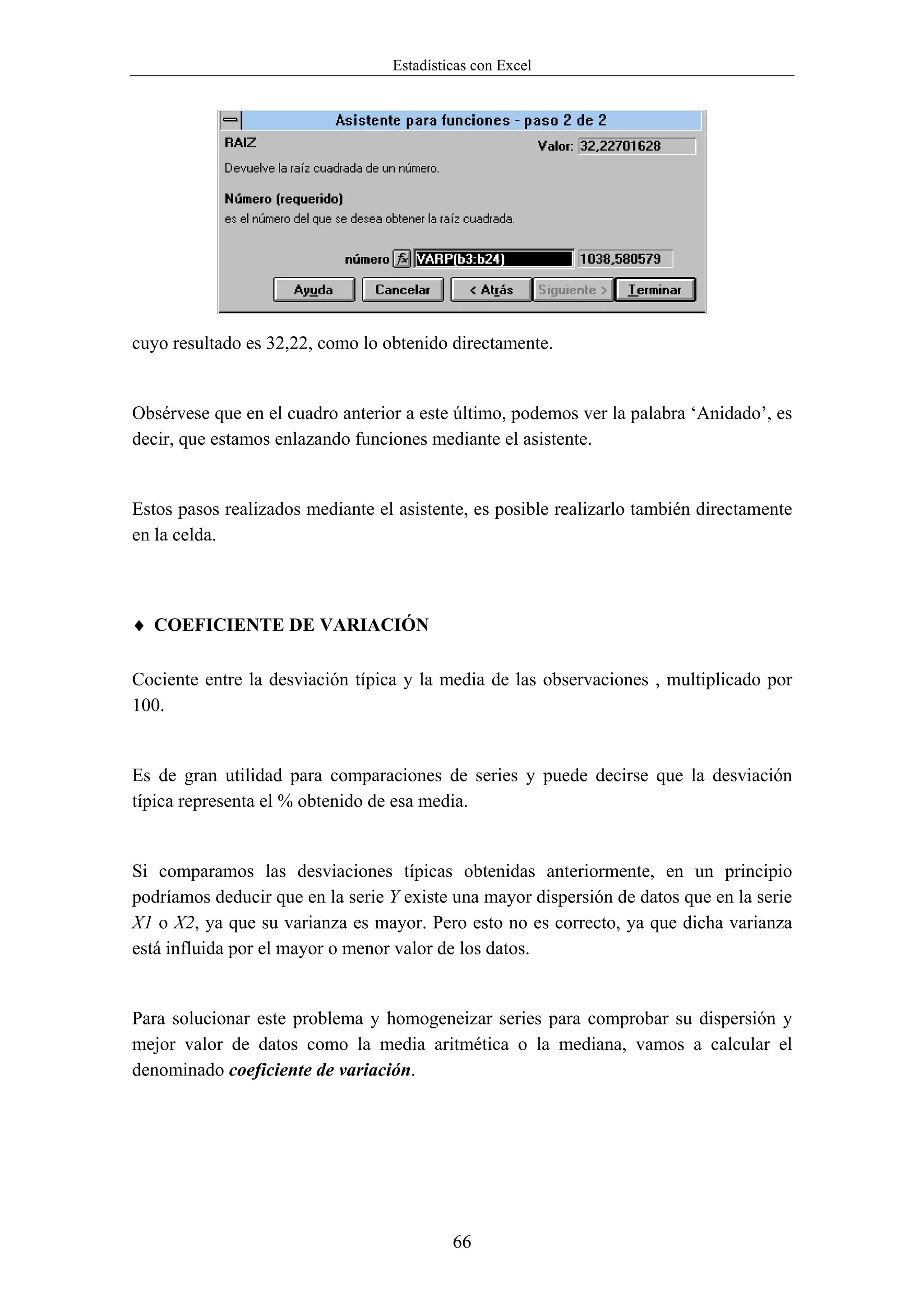 Estadísticas con Excel




cuyo resultado es 32,22, como lo obtenido directamente.


Obsérvese que en el cuadro anterior a este último, podemos ver la palabra ‘Anidado’, es
decir, que estamos enlazando funciones mediante el asistente.


Estos pasos realizados mediante el asistente, es posible realizarlo también directamente
en la celda.



♦ COEFICIENTE DE VARIACIÓN

Cociente entre la desviación típica y la media de las observaciones , multiplicado por
100.


Es de gran utilidad para comparaciones de series y puede decirse que la desviación
típica representa el % obtenido de esa media.


Si comparamos las desviaciones típicas obtenidas anteriormente, en un principio
podríamos deducir que en la serie Y existe una mayor dispersión de datos que en la serie
X1 o X2, ya que su varianza es mayor. Pero esto no es correcto, ya que dicha varianza
está influida por el mayor o menor valor de los datos.


Para solucionar este problema y homogeneizar series para comprobar su dispersión y
mejor valor de datos como la media aritmética o la mediana, vamos a calcular el
denominado coeficiente de variación.




                                           66
 