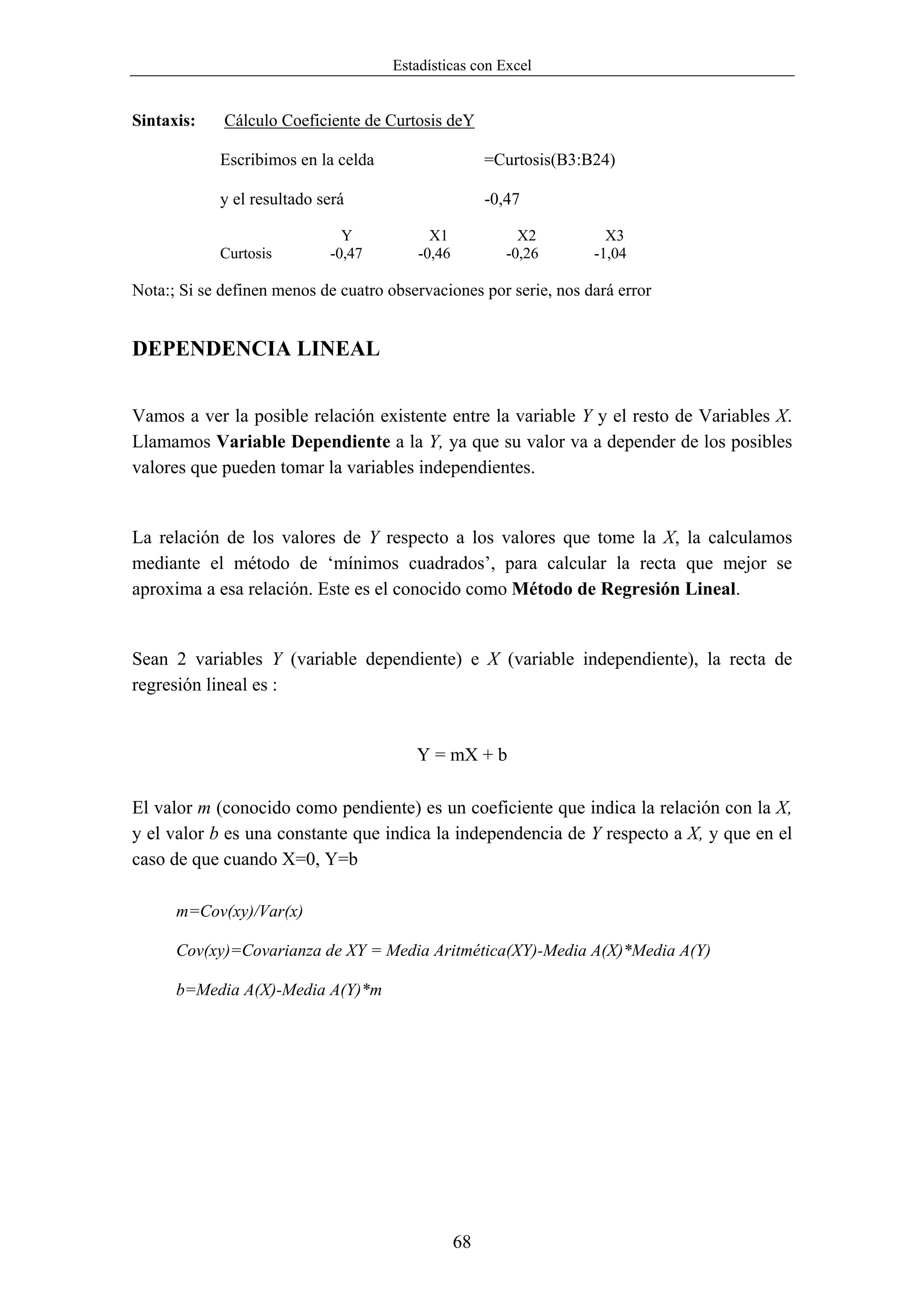 Estadísticas con Excel


Sintaxis:    Cálculo Coeficiente de Curtosis deY

            Escribimos en la celda                     =Curtosis(B3:B24)

            y el resultado será                        -0,47

                              Y             X1              X2         X3
            Curtosis        -0,47         -0,46           -0,26      -1,04

Nota:; Si se definen menos de cuatro observaciones por serie, nos dará error


DEPENDENCIA LINEAL


Vamos a ver la posible relación existente entre la variable Y y el resto de Variables X.
Llamamos Variable Dependiente a la Y, ya que su valor va a depender de los posibles
valores que pueden tomar la variables independientes.


La relación de los valores de Y respecto a los valores que tome la X, la calculamos
mediante el método de ‘mínimos cuadrados’, para calcular la recta que mejor se
aproxima a esa relación. Este es el conocido como Método de Regresión Lineal.


Sean 2 variables Y (variable dependiente) e X (variable independiente), la recta de
regresión lineal es :


                                         Y = mX + b

El valor m (conocido como pendiente) es un coeficiente que indica la relación con la X,
y el valor b es una constante que indica la independencia de Y respecto a X, y que en el
caso de que cuando X=0, Y=b

      m=Cov(xy)/Var(x)

      Cov(xy)=Covarianza de XY = Media Aritmética(XY)-Media A(X)*Media A(Y)

      b=Media A(X)-Media A(Y)*m




                                                  68
 
