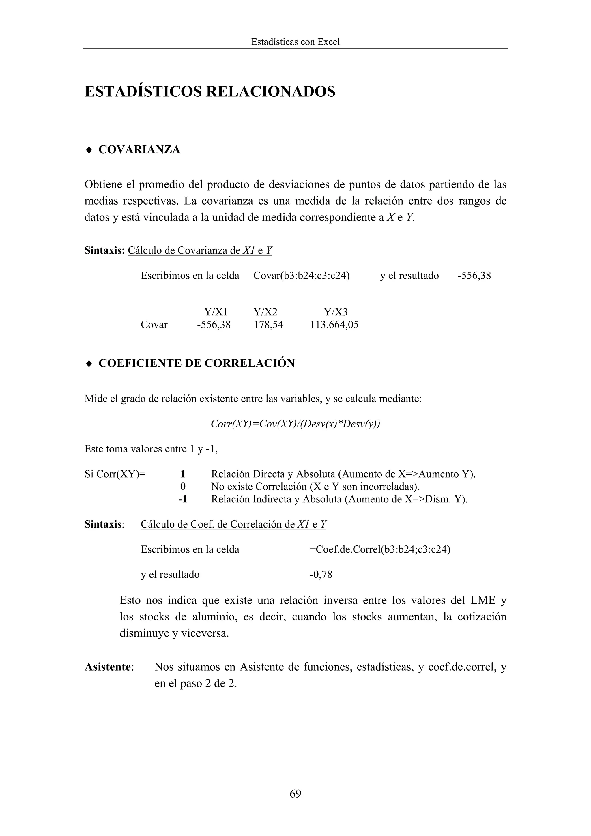 Estadísticas con Excel




ESTADÍSTICOS RELACIONADOS


♦ COVARIANZA

Obtiene el promedio del producto de desviaciones de puntos de datos partiendo de las
medias respectivas. La covarianza es una medida de la relación entre dos rangos de
datos y está vinculada a la unidad de medida correspondiente a X e Y.

Sintaxis: Cálculo de Covarianza de X1 e Y

             Escribimos en la celda    Covar(b3:b24;c3:c24)          y el resultado   -556,38


                             Y/X1      Y/X2             Y/X3
             Covar         -556,38     178,54        113.664,05


♦ COEFICIENTE DE CORRELACIÓN

Mide el grado de relación existente entre las variables, y se calcula mediante:

                              Corr(XY)=Cov(XY)/(Desv(x)*Desv(y))

Este toma valores entre 1 y -1,

Si Corr(XY)=          1       Relación Directa y Absoluta (Aumento de X=>Aumento Y).
                      0       No existe Correlación (X e Y son incorreladas).
                      -1      Relación Indirecta y Absoluta (Aumento de X=>Dism. Y).

Sintaxis:    Cálculo de Coef. de Correlación de X1 e Y

             Escribimos en la celda                  =Coef.de.Correl(b3:b24;c3:c24)

             y el resultado                          -0,78

        Esto nos indica que existe una relación inversa entre los valores del LME y
        los stocks de aluminio, es decir, cuando los stocks aumentan, la cotización
        disminuye y viceversa.

Asistente:      Nos situamos en Asistente de funciones, estadísticas, y coef.de.correl, y
                en el paso 2 de 2.




                                                69
 