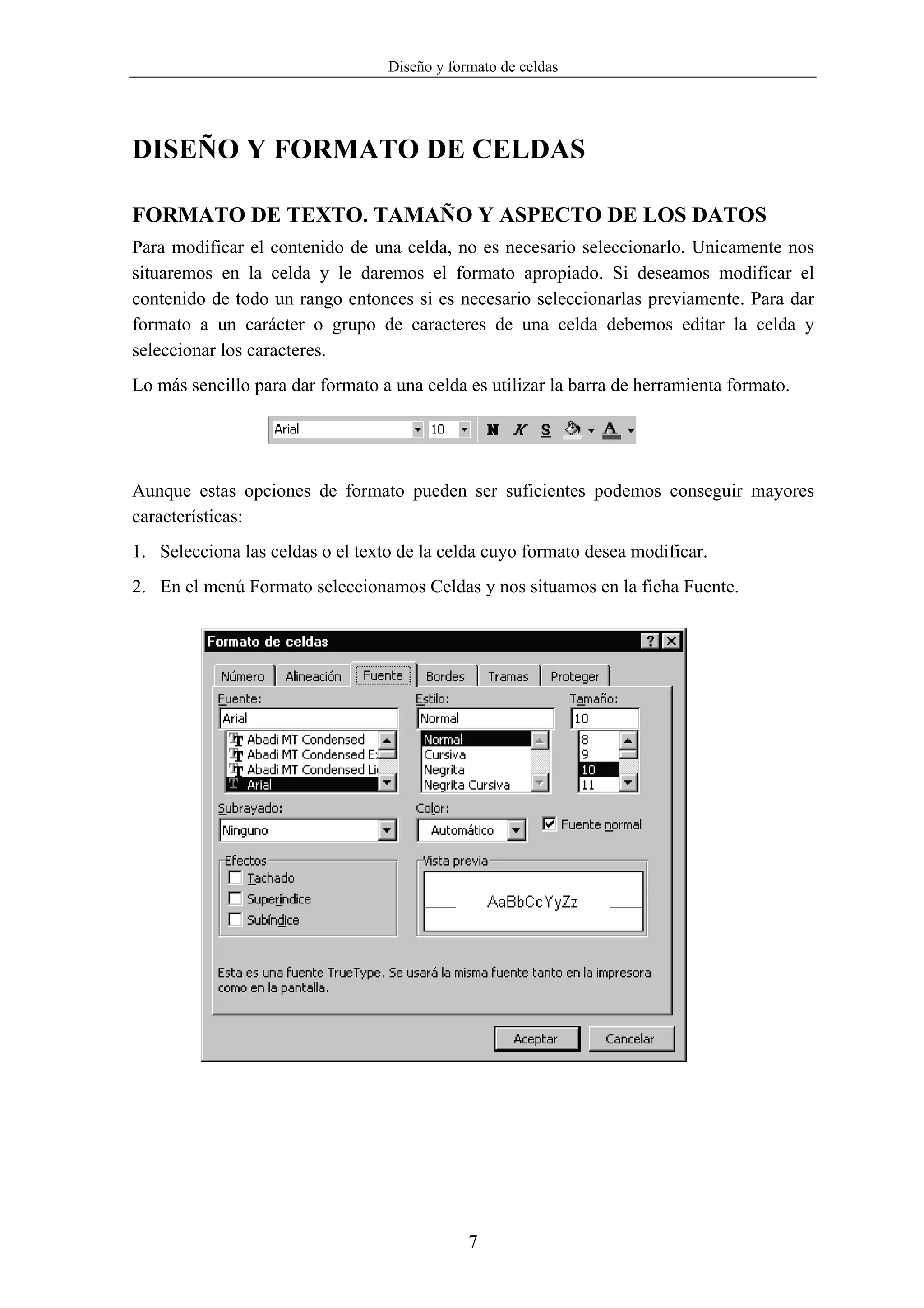 Diseño y formato de celdas




DISEÑO Y FORMATO DE CELDAS

FORMATO DE TEXTO. TAMAÑO Y ASPECTO DE LOS DATOS
Para modificar el contenido de una celda, no es necesario seleccionarlo. Unicamente nos
situaremos en la celda y le daremos el formato apropiado. Si deseamos modificar el
contenido de todo un rango entonces si es necesario seleccionarlas previamente. Para dar
formato a un carácter o grupo de caracteres de una celda debemos editar la celda y
seleccionar los caracteres.
Lo más sencillo para dar formato a una celda es utilizar la barra de herramienta formato.




Aunque estas opciones de formato pueden ser suficientes podemos conseguir mayores
características:
1. Selecciona las celdas o el texto de la celda cuyo formato desea modificar.
2. En el menú Formato seleccionamos Celdas y nos situamos en la ficha Fuente.




                                              7
 