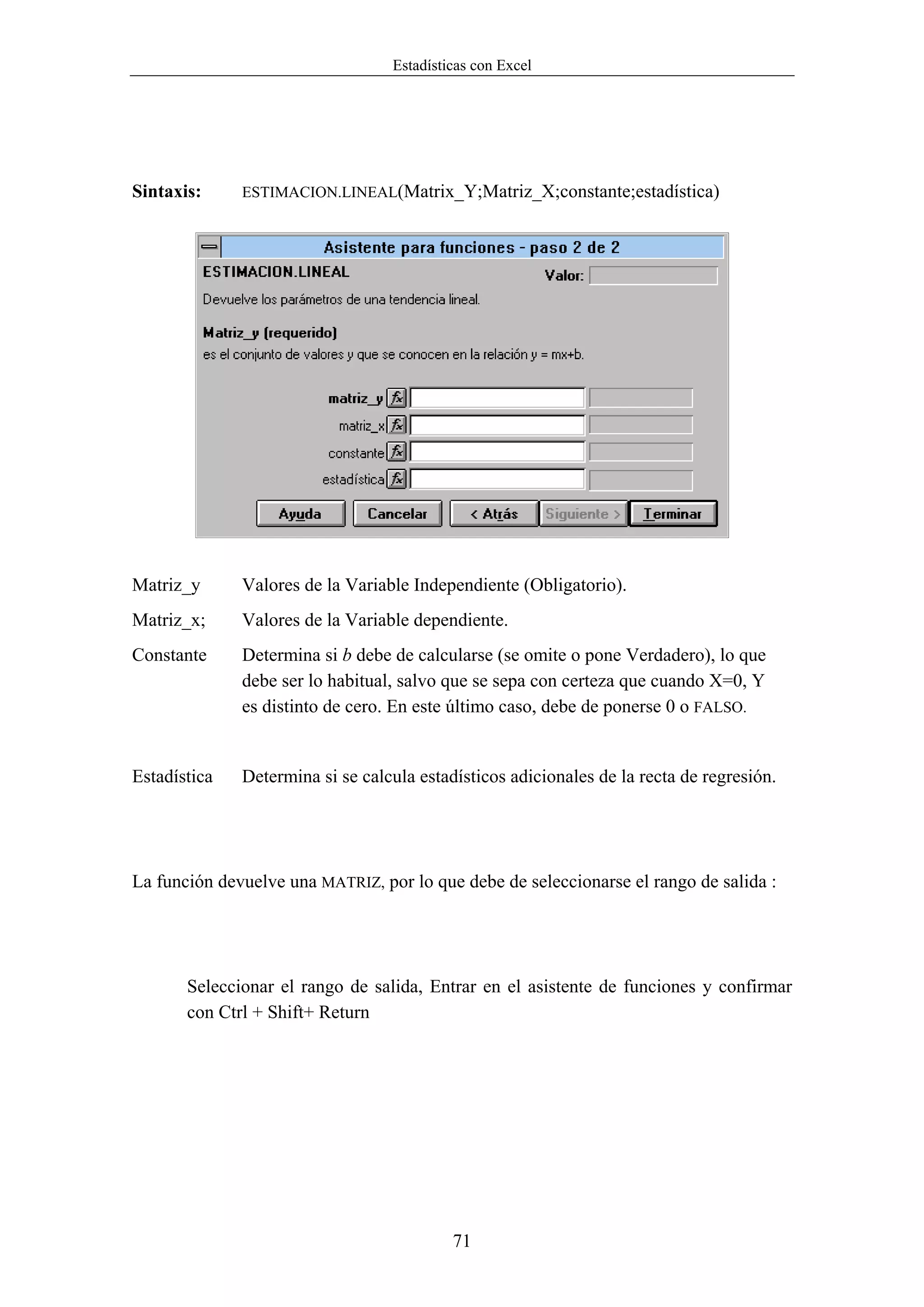 Estadísticas con Excel




Sintaxis:     ESTIMACION.LINEAL(Matrix_Y;Matriz_X;constante;estadística)




Matriz_y      Valores de la Variable Independiente (Obligatorio).
Matriz_x;     Valores de la Variable dependiente.
Constante     Determina si b debe de calcularse (se omite o pone Verdadero), lo que
              debe ser lo habitual, salvo que se sepa con certeza que cuando X=0, Y
              es distinto de cero. En este último caso, debe de ponerse 0 o FALSO.


Estadística   Determina si se calcula estadísticos adicionales de la recta de regresión.




La función devuelve una MATRIZ, por lo que debe de seleccionarse el rango de salida :




       Seleccionar el rango de salida, Entrar en el asistente de funciones y confirmar
       con Ctrl + Shift+ Return




                                           71
 