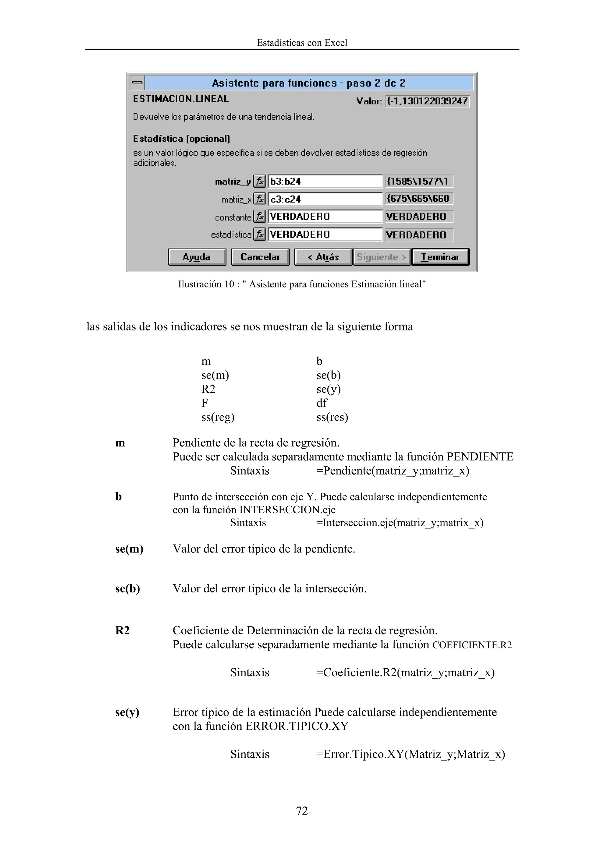 Estadísticas con Excel




                   Ilustración 10 : " Asistente para funciones Estimación lineal"



las salidas de los indicadores se nos muestran de la siguiente forma

                        m                            b
                        se(m)                        se(b)
                        R2                           se(y)
                        F                            df
                        ss(reg)                      ss(res)

     m           Pendiente de la recta de regresión.
                 Puede ser calculada separadamente mediante la función PENDIENTE
                            Sintaxis           =Pendiente(matriz_y;matriz_x)

     b           Punto de intersección con eje Y. Puede calcularse independientemente
                 con la función INTERSECCION.eje
                              Sintaxis           =Interseccion.eje(matriz_y;matrix_x)

     se(m)       Valor del error típico de la pendiente.


     se(b)       Valor del error típico de la intersección.


     R2          Coeficiente de Determinación de la recta de regresión.
                 Puede calcularse separadamente mediante la función COEFICIENTE.R2

                                Sintaxis             =Coeficiente.R2(matriz_y;matriz_x)


     se(y)       Error típico de la estimación Puede calcularse independientemente
                 con la función ERROR.TIPICO.XY

                                Sintaxis             =Error.Tipico.XY(Matriz_y;Matriz_x)



                                                72
 