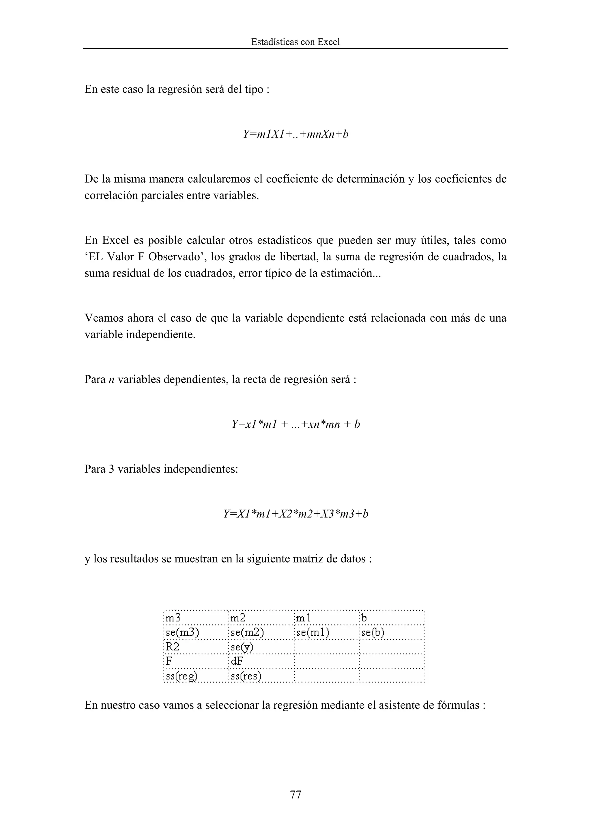 Estadísticas con Excel



En este caso la regresión será del tipo :


                                   Y=m1X1+..+mnXn+b


De la misma manera calcularemos el coeficiente de determinación y los coeficientes de
correlación parciales entre variables.


En Excel es posible calcular otros estadísticos que pueden ser muy útiles, tales como
‘EL Valor F Observado’, los grados de libertad, la suma de regresión de cuadrados, la
suma residual de los cuadrados, error típico de la estimación...


Veamos ahora el caso de que la variable dependiente está relacionada con más de una
variable independiente.


Para n variables dependientes, la recta de regresión será :


                                Y=x1*m1 + ...+xn*mn + b


Para 3 variables independientes:


                              Y=X1*m1+X2*m2+X3*m3+b


y los resultados se muestran en la siguiente matriz de datos :




En nuestro caso vamos a seleccionar la regresión mediante el asistente de fórmulas :




                                             77
 