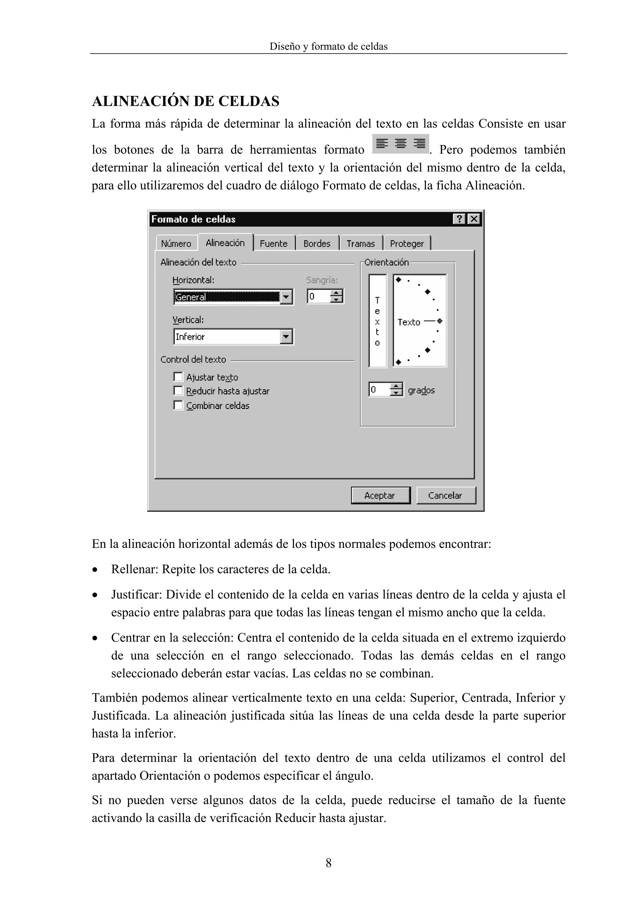 Diseño y formato de celdas




ALINEACIÓN DE CELDAS
La forma más rápida de determinar la alineación del texto en las celdas Consiste en usar

los botones de la barra de herramientas formato                  . Pero podemos también
determinar la alineación vertical del texto y la orientación del mismo dentro de la celda,
para ello utilizaremos del cuadro de diálogo Formato de celdas, la ficha Alineación.




En la alineación horizontal además de los tipos normales podemos encontrar:
•   Rellenar: Repite los caracteres de la celda.
•   Justificar: Divide el contenido de la celda en varias líneas dentro de la celda y ajusta el
    espacio entre palabras para que todas las líneas tengan el mismo ancho que la celda.
•   Centrar en la selección: Centra el contenido de la celda situada en el extremo izquierdo
    de una selección en el rango seleccionado. Todas las demás celdas en el rango
    seleccionado deberán estar vacías. Las celdas no se combinan.
También podemos alinear verticalmente texto en una celda: Superior, Centrada, Inferior y
Justificada. La alineación justificada sitúa las líneas de una celda desde la parte superior
hasta la inferior.
Para determinar la orientación del texto dentro de una celda utilizamos el control del
apartado Orientación o podemos especificar el ángulo.
Si no pueden verse algunos datos de la celda, puede reducirse el tamaño de la fuente
activando la casilla de verificación Reducir hasta ajustar.


                                               8
 