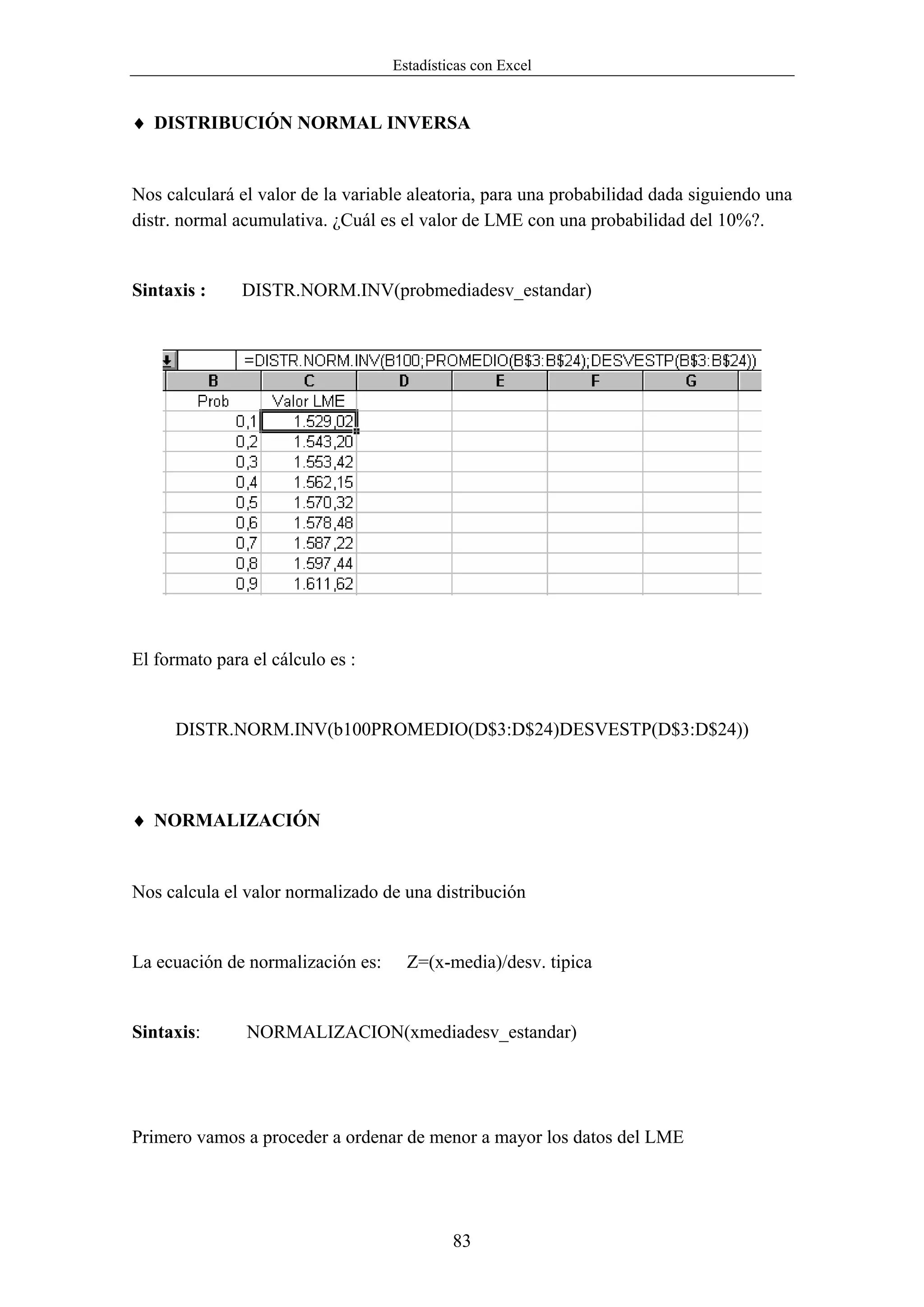 Estadísticas con Excel


♦ DISTRIBUCIÓN NORMAL INVERSA


Nos calculará el valor de la variable aleatoria, para una probabilidad dada siguiendo una
distr. normal acumulativa. ¿Cuál es el valor de LME con una probabilidad del 10%?.


Sintaxis :     DISTR.NORM.INV(probmediadesv_estandar)




El formato para el cálculo es :


      DISTR.NORM.INV(b100PROMEDIO(D$3:D$24)DESVESTP(D$3:D$24))



♦ NORMALIZACIÓN


Nos calcula el valor normalizado de una distribución


La ecuación de normalización es:     Z=(x-media)/desv. tipica


Sintaxis:      NORMALIZACION(xmediadesv_estandar)




Primero vamos a proceder a ordenar de menor a mayor los datos del LME




                                            83
 