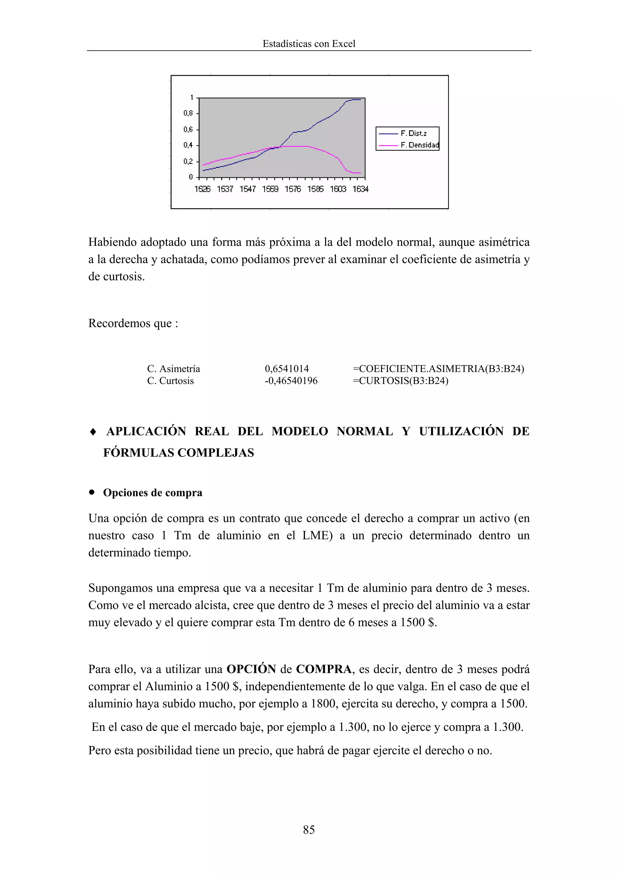 Estadísticas con Excel




Habiendo adoptado una forma más próxima a la del modelo normal, aunque asimétrica
a la derecha y achatada, como podíamos prever al examinar el coeficiente de asimetría y
de curtosis.


Recordemos que :


            C. Asimetría            0,6541014           =COEFICIENTE.ASIMETRIA(B3:B24)
            C. Curtosis             -0,46540196         =CURTOSIS(B3:B24)



♦ APLICACIÓN REAL DEL MODELO NORMAL Y UTILIZACIÓN DE
    FÓRMULAS COMPLEJAS


•   Opciones de compra

Una opción de compra es un contrato que concede el derecho a comprar un activo (en
nuestro caso 1 Tm de aluminio en el LME) a un precio determinado dentro un
determinado tiempo.

Supongamos una empresa que va a necesitar 1 Tm de aluminio para dentro de 3 meses.
Como ve el mercado alcista, cree que dentro de 3 meses el precio del aluminio va a estar
muy elevado y el quiere comprar esta Tm dentro de 6 meses a 1500 $.


Para ello, va a utilizar una OPCIÓN de COMPRA, es decir, dentro de 3 meses podrá
comprar el Aluminio a 1500 $, independientemente de lo que valga. En el caso de que el
aluminio haya subido mucho, por ejemplo a 1800, ejercita su derecho, y compra a 1500.
En el caso de que el mercado baje, por ejemplo a 1.300, no lo ejerce y compra a 1.300.
Pero esta posibilidad tiene un precio, que habrá de pagar ejercite el derecho o no.




                                            85
 