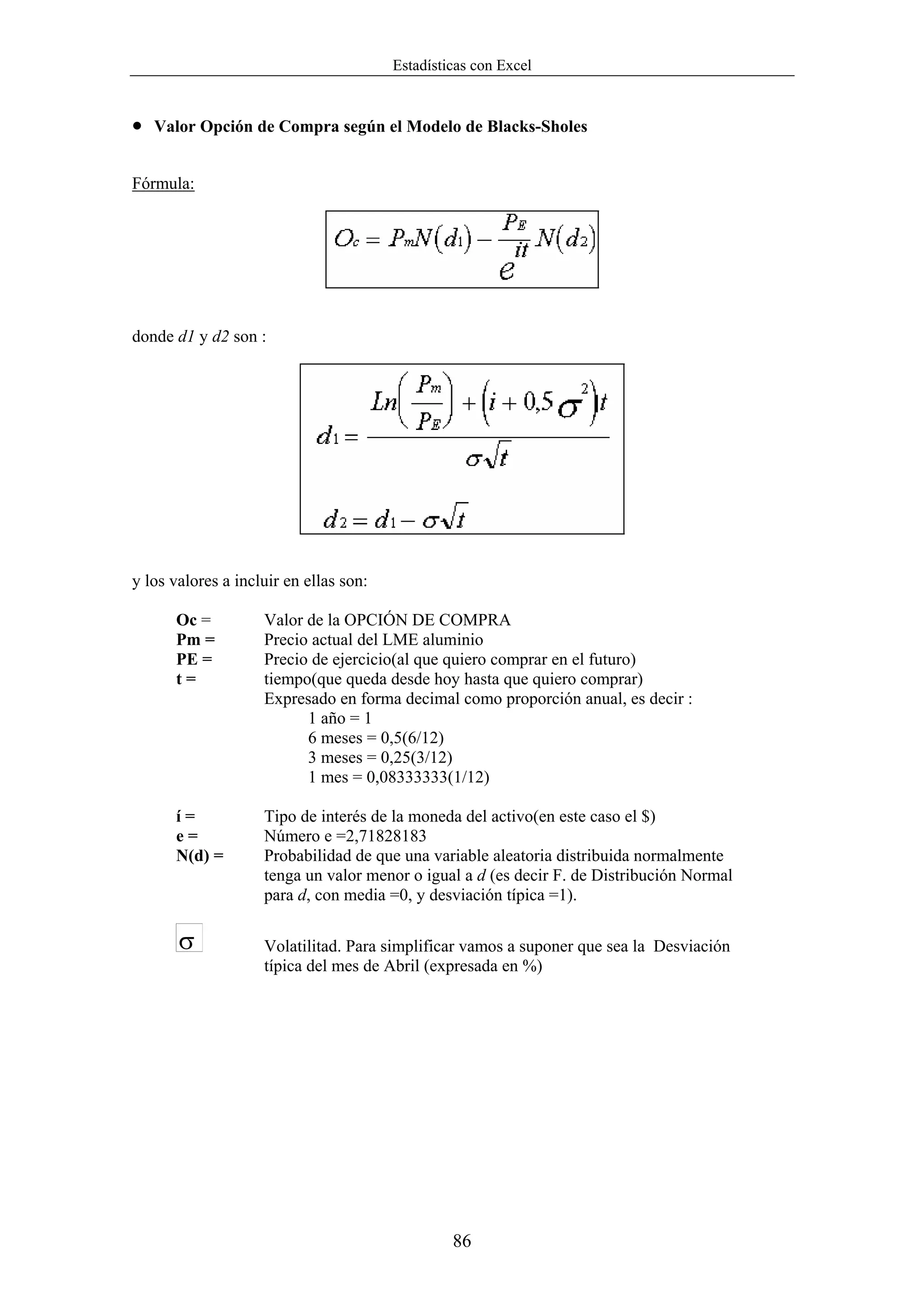 Estadísticas con Excel


•   Valor Opción de Compra según el Modelo de Blacks-Sholes


Fórmula:




donde d1 y d2 son :




y los valores a incluir en ellas son:

      Oc =          Valor de la OPCIÓN DE COMPRA
      Pm =          Precio actual del LME aluminio
      PE =          Precio de ejercicio(al que quiero comprar en el futuro)
      t=            tiempo(que queda desde hoy hasta que quiero comprar)
                    Expresado en forma decimal como proporción anual, es decir :
                          1 año = 1
                          6 meses = 0,5(6/12)
                          3 meses = 0,25(3/12)
                          1 mes = 0,08333333(1/12)

      í=            Tipo de interés de la moneda del activo(en este caso el $)
      e=            Número e =2,71828183
      N(d) =        Probabilidad de que una variable aleatoria distribuida normalmente
                    tenga un valor menor o igual a d (es decir F. de Distribución Normal
                    para d, con media =0, y desviación típica =1).

       σ            Volatilitad. Para simplificar vamos a suponer que sea la Desviación
                    típica del mes de Abril (expresada en %)




                                                 86
 