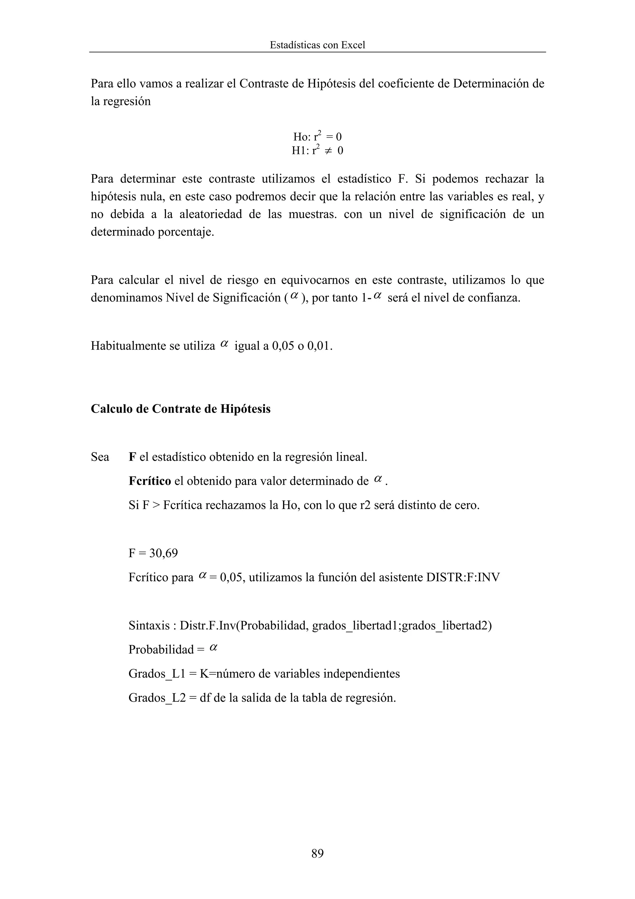 Estadísticas con Excel


Para ello vamos a realizar el Contraste de Hipótesis del coeficiente de Determinación de
la regresión

                                        Ho: r2 = 0
                                        H1: r2 ≠ 0

Para determinar este contraste utilizamos el estadístico F. Si podemos rechazar la
hipótesis nula, en este caso podremos decir que la relación entre las variables es real, y
no debida a la aleatoriedad de las muestras. con un nivel de significación de un
determinado porcentaje.


Para calcular el nivel de riesgo en equivocarnos en este contraste, utilizamos lo que
denominamos Nivel de Significación ( α ), por tanto 1- α será el nivel de confianza.


Habitualmente se utiliza α igual a 0,05 o 0,01.



Calculo de Contrate de Hipótesis


Sea    F el estadístico obtenido en la regresión lineal.
       Fcrítico el obtenido para valor determinado de α .
       Si F > Fcrítica rechazamos la Ho, con lo que r2 será distinto de cero.


       F = 30,69
       Fcrítico para α = 0,05, utilizamos la función del asistente DISTR:F:INV


       Sintaxis : Distr.F.Inv(Probabilidad, grados_libertad1;grados_libertad2)
       Probabilidad = α
       Grados_L1 = K=número de variables independientes
       Grados_L2 = df de la salida de la tabla de regresión.




                                            89
 