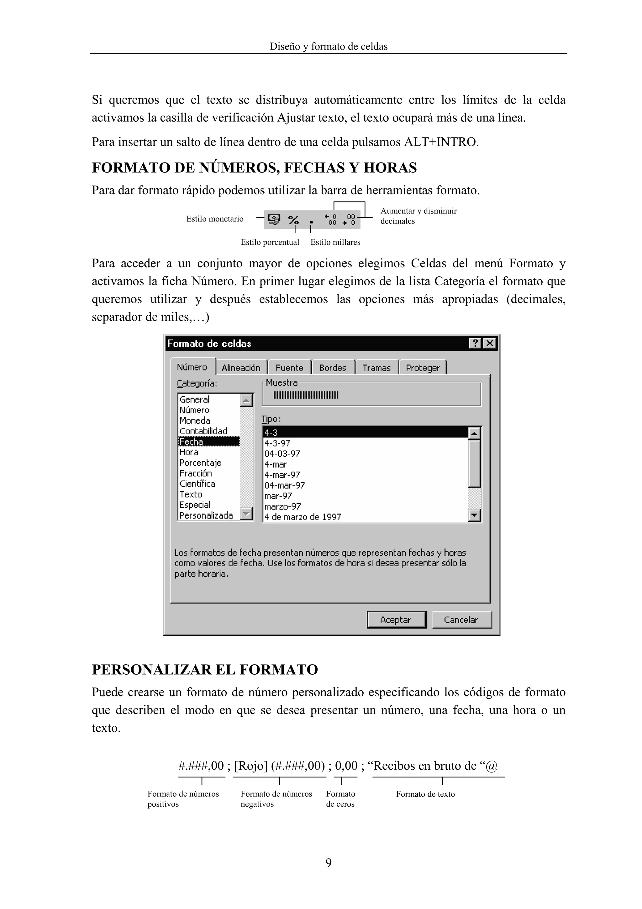 Diseño y formato de celdas



Si queremos que el texto se distribuya automáticamente entre los límites de la celda
activamos la casilla de verificación Ajustar texto, el texto ocupará más de una línea.
Para insertar un salto de línea dentro de una celda pulsamos ALT+INTRO.

FORMATO DE NÚMEROS, FECHAS Y HORAS
Para dar formato rápido podemos utilizar la barra de herramientas formato.
                                                                        Aumentar y disminuir
                   Estilo monetario                                     decimales

                                  Estilo porcentual   Estilo millares

Para acceder a un conjunto mayor de opciones elegimos Celdas del menú Formato y
activamos la ficha Número. En primer lugar elegimos de la lista Categoría el formato que
queremos utilizar y después establecemos las opciones más apropiadas (decimales,
separador de miles,…)




PERSONALIZAR EL FORMATO
Puede crearse un formato de número personalizado especificando los códigos de formato
que describen el modo en que se desea presentar un número, una fecha, una hora o un
texto.

                 #.###,00 ; [Rojo] (#.###,00) ; 0,00 ; “Recibos en bruto de “@

          Formato de números      Formato de números      Formato           Formato de texto
          positivos               negativos               de ceros




                                                          9
 