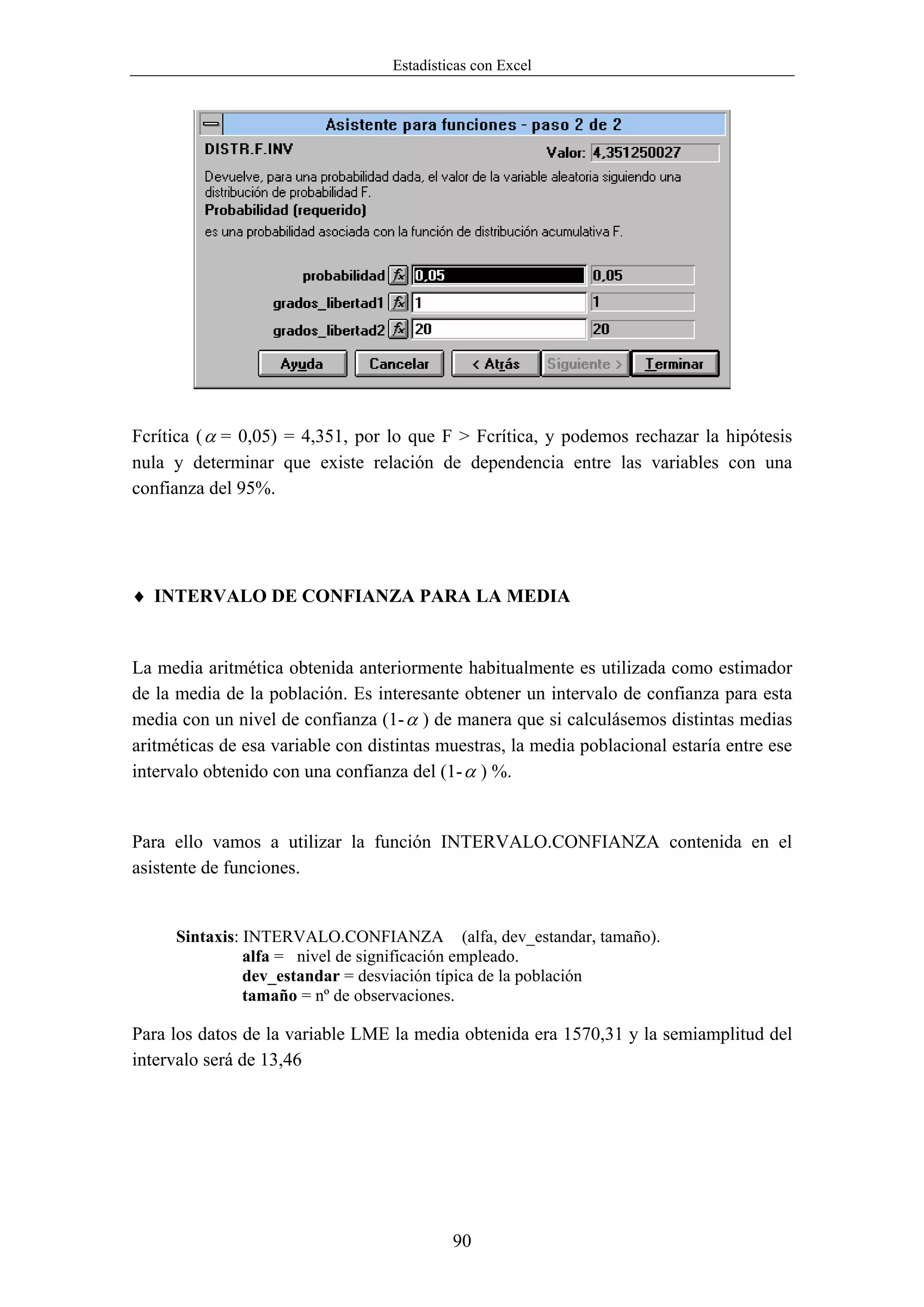 Estadísticas con Excel




Fcrítica ( α = 0,05) = 4,351, por lo que F > Fcrítica, y podemos rechazar la hipótesis
nula y determinar que existe relación de dependencia entre las variables con una
confianza del 95%.




♦ INTERVALO DE CONFIANZA PARA LA MEDIA


La media aritmética obtenida anteriormente habitualmente es utilizada como estimador
de la media de la población. Es interesante obtener un intervalo de confianza para esta
media con un nivel de confianza (1- α ) de manera que si calculásemos distintas medias
aritméticas de esa variable con distintas muestras, la media poblacional estaría entre ese
intervalo obtenido con una confianza del (1- α ) %.


Para ello vamos a utilizar la función INTERVALO.CONFIANZA contenida en el
asistente de funciones.


      Sintaxis: INTERVALO.CONFIANZA (alfa, dev_estandar, tamaño).
                alfa = nivel de significación empleado.
                dev_estandar = desviación típica de la población
                tamaño = nº de observaciones.

Para los datos de la variable LME la media obtenida era 1570,31 y la semiamplitud del
intervalo será de 13,46




                                            90
 