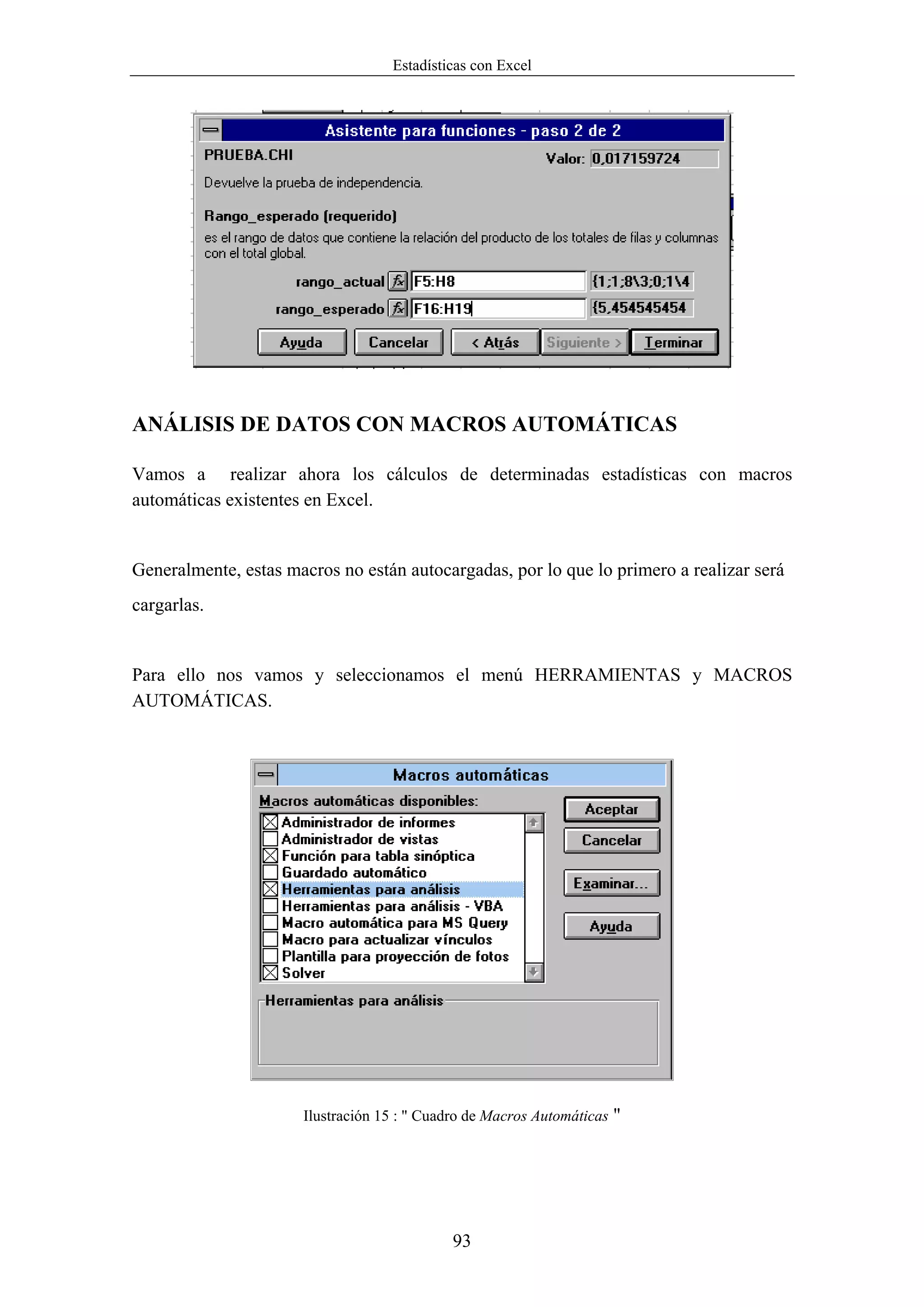 Estadísticas con Excel




ANÁLISIS DE DATOS CON MACROS AUTOMÁTICAS

Vamos a realizar ahora los cálculos de determinadas estadísticas con macros
automáticas existentes en Excel.


Generalmente, estas macros no están autocargadas, por lo que lo primero a realizar será
cargarlas.


Para ello nos vamos y seleccionamos el menú HERRAMIENTAS y MACROS
AUTOMÁTICAS.




                      Ilustración 15 : " Cuadro de Macros Automáticas "




                                             93
 