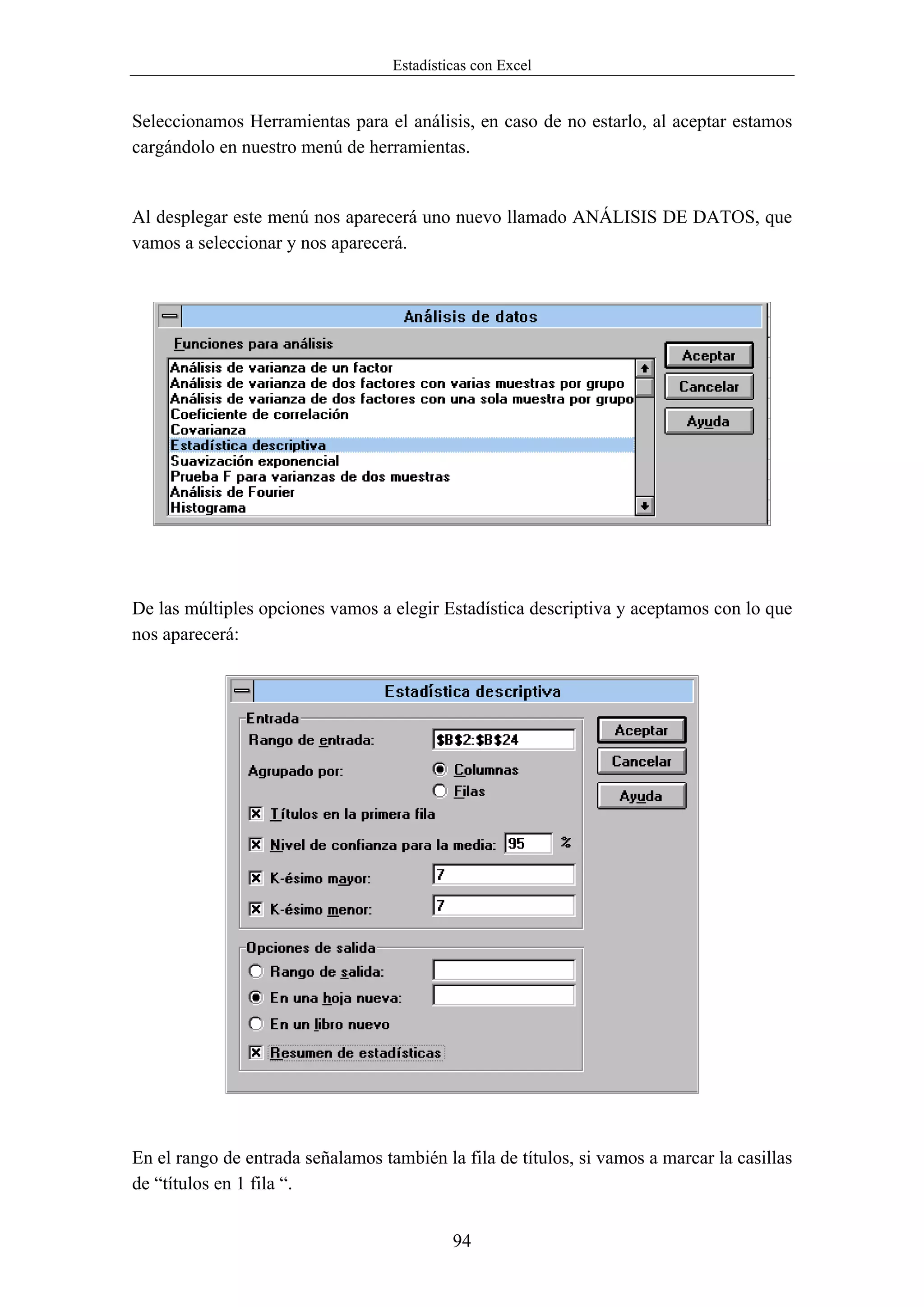 Estadísticas con Excel


Seleccionamos Herramientas para el análisis, en caso de no estarlo, al aceptar estamos
cargándolo en nuestro menú de herramientas.


Al desplegar este menú nos aparecerá uno nuevo llamado ANÁLISIS DE DATOS, que
vamos a seleccionar y nos aparecerá.




De las múltiples opciones vamos a elegir Estadística descriptiva y aceptamos con lo que
nos aparecerá:




En el rango de entrada señalamos también la fila de títulos, si vamos a marcar la casillas
de “títulos en 1 fila “.


                                            94
 