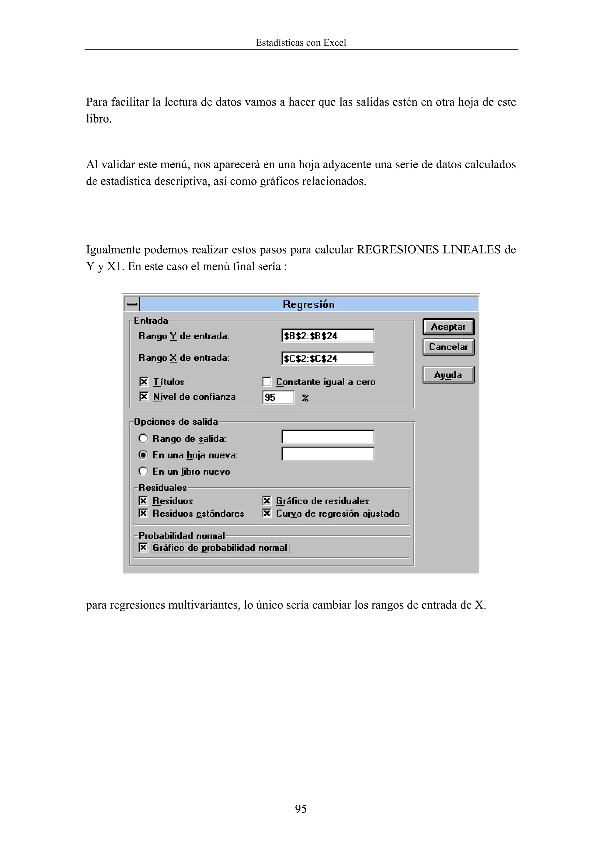 Estadísticas con Excel




Para facilitar la lectura de datos vamos a hacer que las salidas estén en otra hoja de este
libro.


Al validar este menú, nos aparecerá en una hoja adyacente una serie de datos calculados
de estadística descriptiva, así como gráficos relacionados.




Igualmente podemos realizar estos pasos para calcular REGRESIONES LINEALES de
Y y X1. En este caso el menú final sería :




para regresiones multivariantes, lo único sería cambiar los rangos de entrada de X.




                                            95
 
