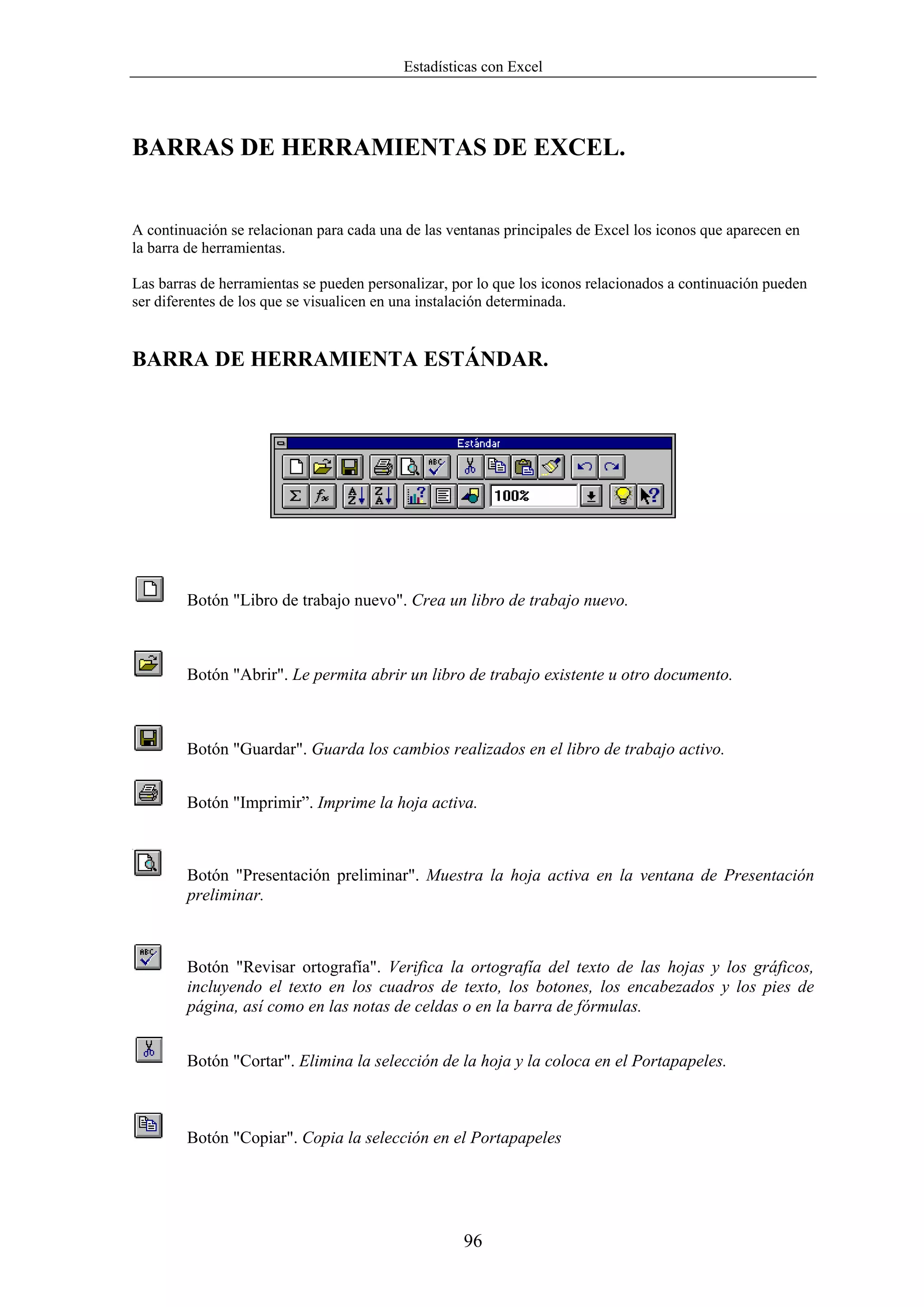 Estadísticas con Excel




BARRAS DE HERRAMIENTAS DE EXCEL.


A continuación se relacionan para cada una de las ventanas principales de Excel los iconos que aparecen en
la barra de herramientas.

Las barras de herramientas se pueden personalizar, por lo que los iconos relacionados a continuación pueden
ser diferentes de los que se visualicen en una instalación determinada.


BARRA DE HERRAMIENTA ESTÁNDAR.




        Botón "Libro de trabajo nuevo". Crea un libro de trabajo nuevo.



        Botón "Abrir". Le permita abrir un libro de trabajo existente u otro documento.



        Botón "Guardar". Guarda los cambios realizados en el libro de trabajo activo.


        Botón "Imprimir”. Imprime la hoja activa.



        Botón "Presentación preliminar". Muestra la hoja activa en la ventana de Presentación
        preliminar.



        Botón "Revisar ortografía". Verifica la ortografía del texto de las hojas y los gráficos,
        incluyendo el texto en los cuadros de texto, los botones, los encabezados y los pies de
        página, así como en las notas de celdas o en la barra de fórmulas.


        Botón "Cortar". Elimina la selección de la hoja y la coloca en el Portapapeles.



        Botón "Copiar". Copia la selección en el Portapapeles




                                                    96
 