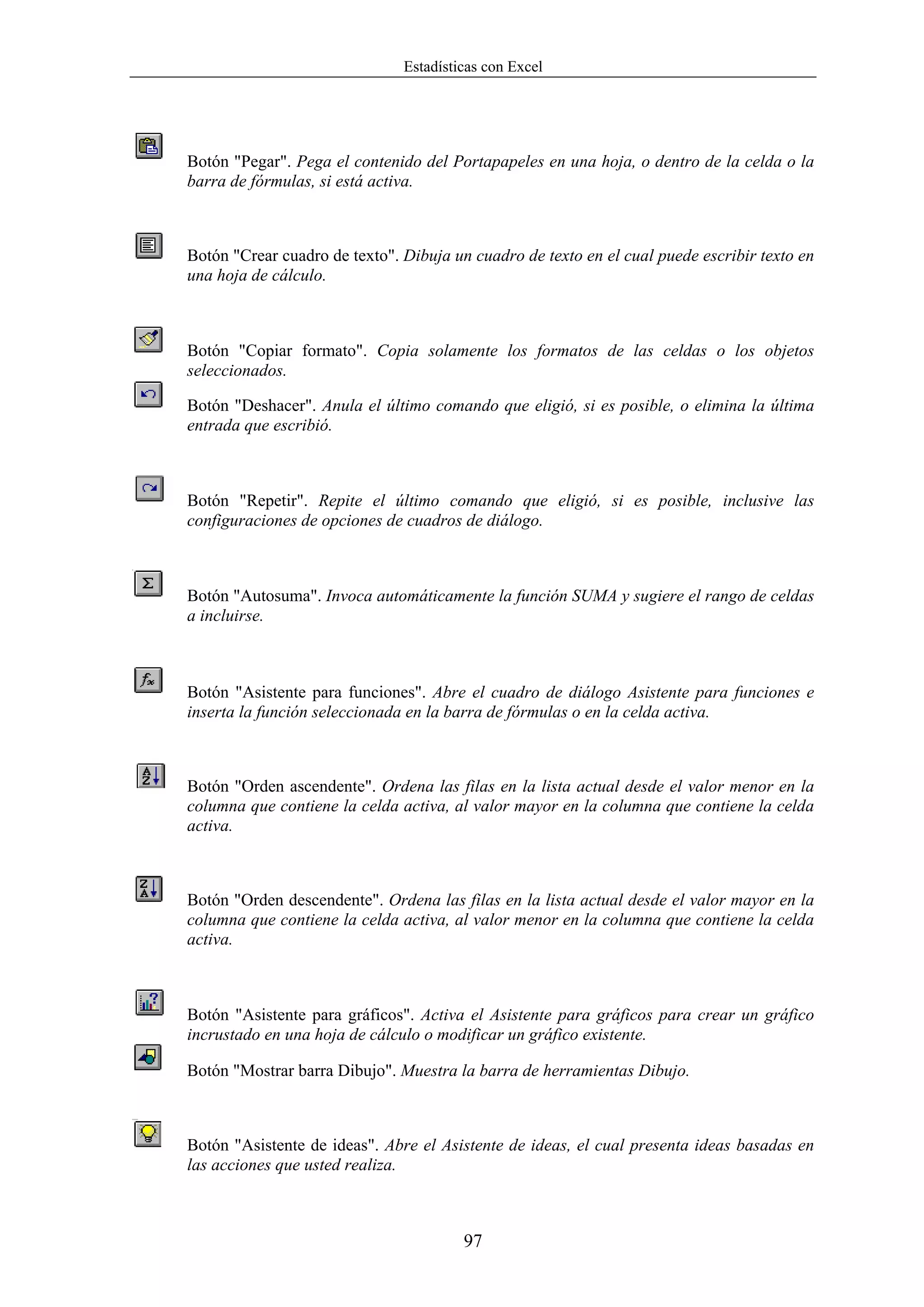 Estadísticas con Excel




Botón "Pegar". Pega el contenido del Portapapeles en una hoja, o dentro de la celda o la
barra de fórmulas, si está activa.



Botón "Crear cuadro de texto". Dibuja un cuadro de texto en el cual puede escribir texto en
una hoja de cálculo.



Botón "Copiar formato". Copia solamente los formatos de las celdas o los objetos
seleccionados.

Botón "Deshacer". Anula el último comando que eligió, si es posible, o elimina la última
entrada que escribió.



Botón "Repetir". Repite el último comando que eligió, si es posible, inclusive las
configuraciones de opciones de cuadros de diálogo.



Botón "Autosuma". Invoca automáticamente la función SUMA y sugiere el rango de celdas
a incluirse.



Botón "Asistente para funciones". Abre el cuadro de diálogo Asistente para funciones e
inserta la función seleccionada en la barra de fórmulas o en la celda activa.



Botón "Orden ascendente". Ordena las filas en la lista actual desde el valor menor en la
columna que contiene la celda activa, al valor mayor en la columna que contiene la celda
activa.



Botón "Orden descendente". Ordena las filas en la lista actual desde el valor mayor en la
columna que contiene la celda activa, al valor menor en la columna que contiene la celda
activa.



Botón "Asistente para gráficos". Activa el Asistente para gráficos para crear un gráfico
incrustado en una hoja de cálculo o modificar un gráfico existente.

Botón "Mostrar barra Dibujo". Muestra la barra de herramientas Dibujo.



Botón "Asistente de ideas". Abre el Asistente de ideas, el cual presenta ideas basadas en
las acciones que usted realiza.



                                        97
 