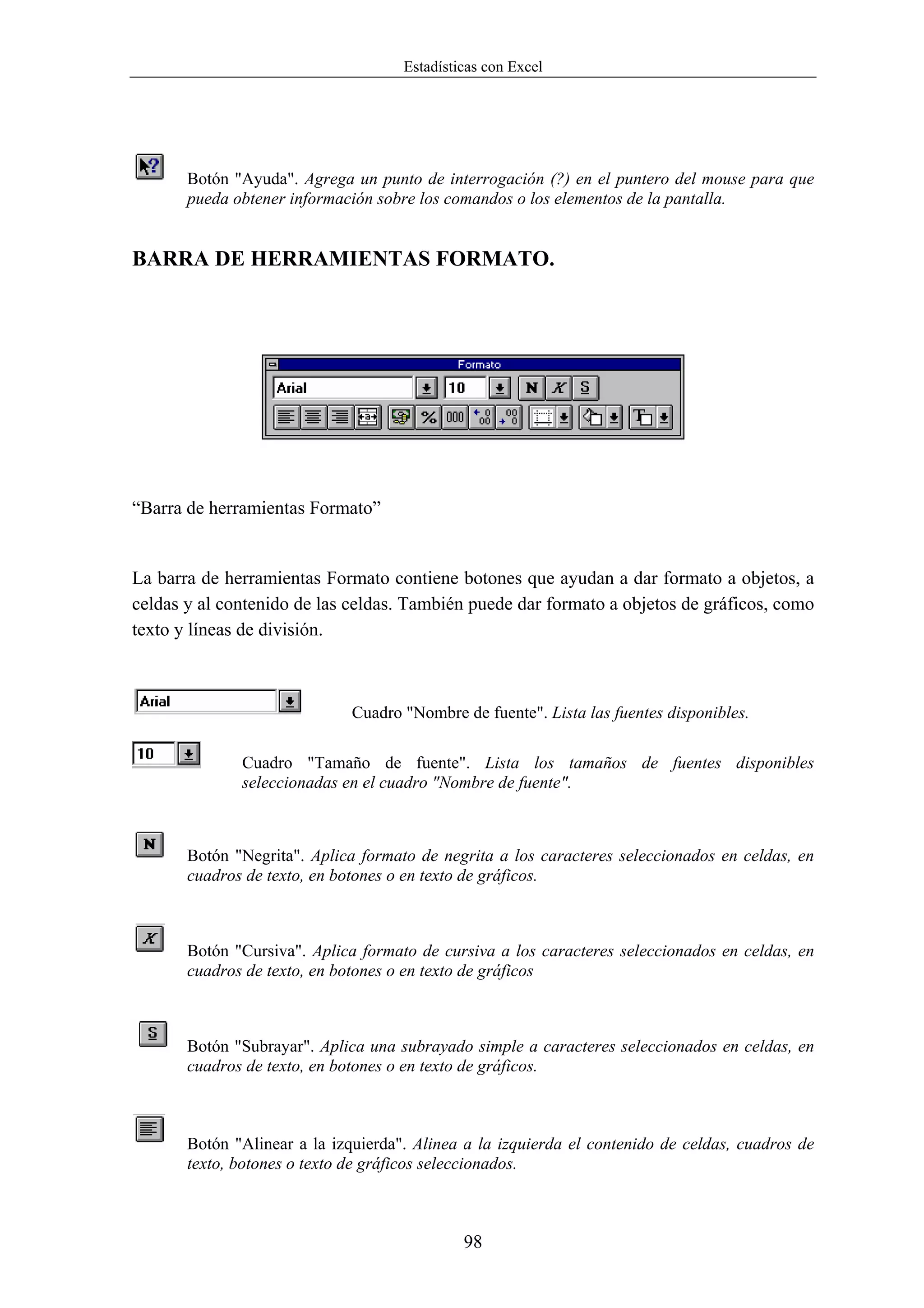 Estadísticas con Excel




       Botón "Ayuda". Agrega un punto de interrogación (?) en el puntero del mouse para que
       pueda obtener información sobre los comandos o los elementos de la pantalla.


BARRA DE HERRAMIENTAS FORMATO.




“Barra de herramientas Formato”


La barra de herramientas Formato contiene botones que ayudan a dar formato a objetos, a
celdas y al contenido de las celdas. También puede dar formato a objetos de gráficos, como
texto y líneas de división.



                              Cuadro "Nombre de fuente". Lista las fuentes disponibles.

              Cuadro "Tamaño de fuente". Lista los tamaños de fuentes disponibles
              seleccionadas en el cuadro "Nombre de fuente".



       Botón "Negrita". Aplica formato de negrita a los caracteres seleccionados en celdas, en
       cuadros de texto, en botones o en texto de gráficos.



       Botón "Cursiva". Aplica formato de cursiva a los caracteres seleccionados en celdas, en
       cuadros de texto, en botones o en texto de gráficos



       Botón "Subrayar". Aplica una subrayado simple a caracteres seleccionados en celdas, en
       cuadros de texto, en botones o en texto de gráficos.



       Botón "Alinear a la izquierda". Alinea a la izquierda el contenido de celdas, cuadros de
       texto, botones o texto de gráficos seleccionados.



                                              98
 