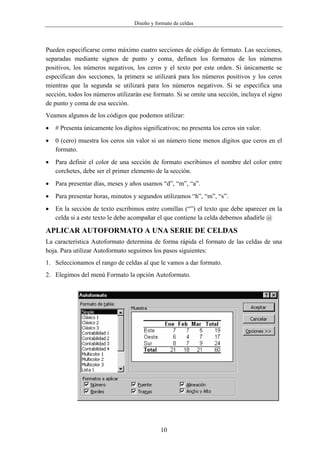 Diseño y formato de celdas



Pueden especificarse como máximo cuatro secciones de código de formato. Las secciones,
separadas mediante signos de punto y coma, definen los formatos de los números
positivos, los números negativos, los ceros y el texto por este orden. Si únicamente se
especifican dos secciones, la primera se utilizará para los números positivos y los ceros
mientras que la segunda se utilizará para los números negativos. Si se especifica una
sección, todos los números utilizarán ese formato. Si se omite una sección, incluya el signo
de punto y coma de esa sección.
Veamos algunos de los códigos que podemos utilizar:
•   # Presenta únicamente los dígitos significativos; no presenta los ceros sin valor.
•   0 (cero) muestra los ceros sin valor si un número tiene menos dígitos que ceros en el
    formato.
•   Para definir el color de una sección de formato escribimos el nombre del color entre
    corchetes, debe ser el primer elemento de la sección.
•   Para presentar días, meses y años usamos “d”, “m”, “a”.
•   Para presentar horas, minutos y segundos utilizamos “h”, “m”, “s”.
•   En la sección de texto escribimos entre comillas (“”) el texto que debe aparecer en la
    celda si a este texto le debe acompañar el que contiene la celda debemos añadirle @

APLICAR AUTOFORMATO A UNA SERIE DE CELDAS
La característica Autoformato determina de forma rápida el formato de las celdas de una
hoja. Para utilizar Autoformato seguimos los pasos siguientes:
1. Seleccionamos el rango de celdas al que le vamos a dar formato.
2. Elegimos del menú Formato la opción Autoformato.




                                              10
 