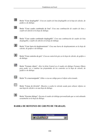 Estadísticas con Excel




    Botón "Crear desplegable". Crea un cuadro de lista desplegable en la hoja de cálculo, de
    gráfico o de diálogo.


    Botón "Crear cuadro combinado de lista". Crea una combinación de cuadro de lista y
    cuadro de edición en la hoja de diálogo.



    Botón "Crear cuadro combinado desplegable". Crea una combinación de cuadro de lista
    desplegable y cuadro de edición en la hoja de diálogo.


    Botón "Crear barra de desplazamiento". Crea una barra de desplazamiento en la hoja de
    cálculo, de gráfico o de diálogo.



    Botón "Crear controles de giro". Crea un control de giro en la hoja de cálculo, de gráfico o
    de diálogo.



    Botón "Formato objeto". Abre la ficha Control en el cuadro de diálogo Formato Objeto
    para poder ver o cambiar las propiedades de los controles en la hoja de cálculo, de
    gráfico o de diálogo.



    Botón "Ir a macroasignada". Edita o crea un código para el objeto seleccionado.



    Botón "Líneas de división". Muestra u oculta la retícula usada para alinear objetos en
    una hoja de cálculo o en una hoja de diálogo.



    Botón "Ejecutar diálogo". Ejecuta el cuadro de diálogo personalizado que se está editando
    actualmente en la hoja de diálogo.



BARRA DE BOTONES DE GRUPO DE TRABAJO.




                                           104
 