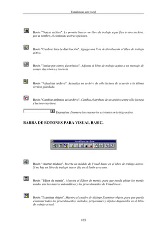 Estadísticas con Excel




    Botón "Buscar archivo". Le permite buscar un libro de trabajo específico u otro archivo,
    por el nombre, el contenido u otras opciones.



    Botón "Cambiar lista de distribución". Agrega una lista de distribución al libro de trabajo
    activo.



    Botón "Enviar por correo electrónico". Adjunta el libro de trabajo activo a un mensaje de
    correo electrónico y lo envía.



    Botón "Actualizar archivo". Actualiza un archivo de sólo lectura de acuerdo a la última
    versión guardada.



    Botón "Cambiar atributos del archivo". Cambia el atributo de un archivo entre sólo lectura
    y lectura-escritura.


                      Escenarios. Enumera los escenarios existentes en la hoja activa


BARRA DE BOTONES PARA VISUAL BASIC.




    Botón "Insertar módulo". Inserta un módulo de Visual Basic en el libro de trabajo activo.
    Si no hay un libro de trabajo, hacer clic en el botón crea uno.



    Botón "Editor de menús". Muestra el Editor de menús, para que pueda editar los menús
    usados con las macros automáticas y los procedimientos de Visual basic .



    Botón "Examinar objeto". Muestra el cuadro de diálogo Examinar objeto, para que pueda
    examinar todos los procedimientos, métodos, propiedades y objetos disponibles en el libro
    de trabajo actual.




                                           105
 