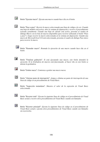 Estadísticas con Excel




Botón "Ejecutar macro". Ejecuta una macro cuando hace clic en el botón.



Botón "Paso a paso". Recorre la macro seleccionada una línea de código a la vez. Cuando
una hoja de módulo está activa, abre la ventana de depuración y recorre el procedimiento
activado actualmente. Cuando una hoja de cálculo está activa, presenta el cuadro de
diálogo Macro con la lista de macros disponibles para recorrer utilizando el botón "Paso
a paso" y luego recorre la macro seleccionada en la ventana de depuración. Cuando una
macro de Microsoft Excel 4.0 está seleccionada, presenta el cuadro de diálogo Paso único
para recorrer la macro.



Botón "Reanudar macro". Reanuda la ejecución de una macro cuando hace clic en el
botón.



Botón "Finalizar grabación". Si está ejecutando una macro, este botón detendrá la
ejecución. Si la Grabadora de macros está funcionando, al hacer clic en este botón se
detiene la grabadora.


Botón "Grabar macro". Comienza a grabar una macro nueva.



Botón "Alternar punto de interrupción". Asigna o elimina un punto de interrupción de una
línea de código en un procedimiento de Visual Basic.


Botón "Inspección instantánea". Muestra el valor de la expresión de Visual Basic
seleccionada.



Botón "Recorrer todo". Ejecuta la siguiente línea de código en el procedimiento de Visual
Basic actual y recorre otros procedimientos de Visual Basic cuando son llamados.



Botón "Recorrer principal". Ejecuta la siguiente línea de código en el procedimiento de
Visual Basic actual y ejecuta otros procedimientos de Visual Basic cuando son llamados
sin recorrerlos.




                                      106
 