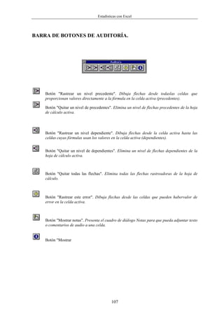 Estadísticas con Excel




BARRA DE BOTONES DE AUDITORÍA.




    Botón "Rastrear un nivel precedente". Dibuja flechas desde todaslas celdas que
    proporcionan valores directamente a la fórmula en la celda activa (precedentes).

    Botón "Quitar un nivel de precedentes". Elimina un nivel de flechas precedentes de la hoja
    de cálculo activa.



    Botón "Rastrear un nivel dependiente". Dibuja flechas desde la celda activa hasta las
    celdas cuyas fórmulas usan los valores en la celda activa (dependientes).


    Botón "Quitar un nivel de dependientes". Elimina un nivel de flechas dependientes de la
    hoja de cálculo activa.



    Botón "Quitar todas las flechas". Elimina todas las flechas rastreadoras de la hoja de
    cálculo.



    Botón "Rastrear este error". Dibuja flechas desde las celdas que pueden habervalor de
    error en la celda activa.



    Botón "Mostrar notas". Presenta el cuadro de diálogo Notas para que pueda adjuntar texto
    o comentarios de audio a una celda.


    Botón "Mostrar




                                           107
 