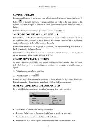 Diseño y formato de celdas




COPIAR FORMATO
Para copiar el formato de una celda a otra, seleccionamos la celda con formato pulsamos el

botón       el puntero cambiará y seleccionaremos las celdas a las que vamos a dar
formato. Si vamos a copiar el formato en varias ubicaciones hacemos doble clic sobre el
botón.
Para desactivar esta característica pulsamos de nuevo sobre el botón.

ANCHO DE COLUMNAS Y ALTO DE FILAS
Para cambiar el ancho de una columna arrastramos el borde situado a la derecha del título
de la columna hasta que tenga el ancho deseado. Si queremos que el ancho de la columna
se ajuste al contenido de las celdas hacemos doble clic
Para cambiar la anchura de un grupo de columnas, las seleccionamos y arrastramos el
borde de cualquier título de columna.
Para cambiar la altura de las filas hacemos las mismas operaciones que con las columnas
pero arrastrando el borde inferior del título de la fila.

COMBINAR Y CENTRAR CELDAS
Se puede combinar varias celdas para generar un bloque que será tratado como una celda
individual. Esto puede ser interesante para crear títulos que abarquen varias columnas, por
ejemplo.
1. Seleccionamos las celdas a combinar

2.   Pulsamos sobre el botón       .
Para dividir una celda combinada activamos la ficha Alineación del cuadro de diálogo
Formato de celdas y desactivamos la casilla de verificación Combinar celdas.

BORRAR FORMATOS, CONTENIDO O TODO
En el menú Edición encontramos la opción Borrar que tiene varias opciones:




•    Todo: Borra el formato de la celda y su contenido.
•    Formatos: Solo borrará el formato aplicado (bordes, tamaño de letra, etc.).
•    Contenido: Unicamente borrará el contenido de la celda.
•    Comentarios: Si se añade algún comentario en una nota, sólo se eliminará éste.

                                              12
 