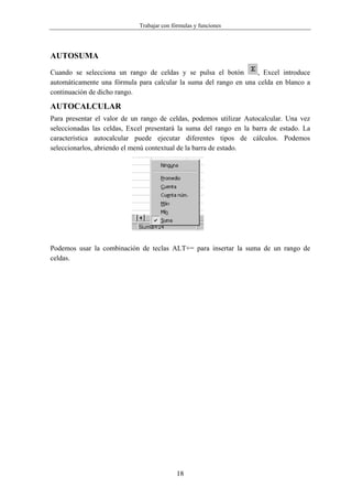 Trabajar con fórmulas y funciones




AUTOSUMA
Cuando se selecciona un rango de celdas y se pulsa el botón        , Excel introduce
automáticamente una fórmula para calcular la suma del rango en una celda en blanco a
continuación de dicho rango.

AUTOCALCULAR
Para presentar el valor de un rango de celdas, podemos utilizar Autocalcular. Una vez
seleccionadas las celdas, Excel presentará la suma del rango en la barra de estado. La
característica autocalcular puede ejecutar diferentes tipos de cálculos. Podemos
seleccionarlos, abriendo el menú contextual de la barra de estado.




Podemos usar la combinación de teclas ALT+= para insertar la suma de un rango de
celdas.




                                            18
 