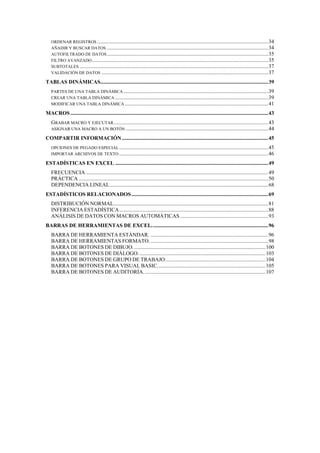 ORDENAR REGISTROS ..............................................................................................................................34
   AÑADIR Y BUSCAR DATOS .......................................................................................................................34
   AUTOFILTRADO DE DATOS .......................................................................................................................35
   FILTRO AVANZADO ..................................................................................................................................35
   SUBTOTALES ...........................................................................................................................................37
   VALIDACIÓN DE DATOS ...........................................................................................................................37

TABLAS DINÁMICAS............................................................................................................................39
   PARTES DE UNA TABLA DINÁMICA ...........................................................................................................39
   CREAR UNA TABLA DINÁMICA .................................................................................................................39
   MODIFICAR UNA TABLA DINÁMICA ..........................................................................................................41

MACROS ..................................................................................................................................................43
   GRABAR MACRO Y EJECUTAR ..................................................................................................................43
   ASIGNAR UNA MACRO A UN BOTÓN .........................................................................................................44

COMPARTIR INFORMACIÓN ............................................................................................................45
   OPCIONES DE PEGADO ESPECIAL ..............................................................................................................45
   IMPORTAR ARCHIVOS DE TEXTO ..............................................................................................................46

ESTADÍSTICAS EN EXCEL .................................................................................................................49
   FRECUENCIA.......................................................................................................................................49
   PRÁCTICA ............................................................................................................................................50
   DEPENDENCIA LINEAL.....................................................................................................................68
ESTADÍSTICOS RELACIONADOS .....................................................................................................69
   DISTRIBUCIÓN NORMAL..................................................................................................................81
   INFERENCIA ESTADÍSTICA..............................................................................................................88
   ANÁLISIS DE DATOS CON MACROS AUTOMÁTICAS .................................................................93
BARRAS DE HERRAMIENTAS DE EXCEL. .....................................................................................96
   BARRA DE HERRAMIENTA ESTÁNDAR. .......................................................................................96
   BARRA DE HERRAMIENTAS FORMATO. .......................................................................................98
   BARRA DE BOTONES DE DIBUJO. .................................................................................................100
   BARRA DE BOTONES DE DIÁLOGO. .............................................................................................103
   BARRA DE BOTONES DE GRUPO DE TRABAJO..........................................................................104
   BARRA DE BOTONES PARA VISUAL BASIC................................................................................105
   BARRA DE BOTONES DE AUDITORÍA. .........................................................................................107
 