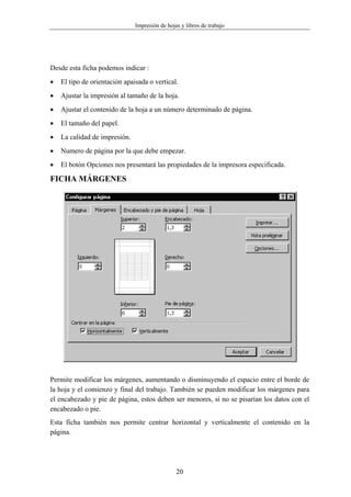 Impresión de hojas y libros de trabajo




Desde esta ficha podemos indicar :
•   El tipo de orientación apaisada o vertical.
•   Ajustar la impresión al tamaño de la hoja.
•   Ajustar el contenido de la hoja a un número determinado de página.
•   El tamaño del papel.
•   La calidad de impresión.
•   Numero de página por la que debe empezar.
•   El botón Opciones nos presentará las propiedades de la impresora especificada.

FICHA MÁRGENES




Permite modificar los márgenes, aumentando o disminuyendo el espacio entre el borde de
la hoja y el comienzo y final del trabajo. También se pueden modificar los márgenes para
el encabezado y pie de página, estos deben ser menores, si no se pisarían los datos con el
encabezado o pie.
Esta ficha también nos permite centrar horizontal y verticalmente el contenido en la
página.




                                                20
 