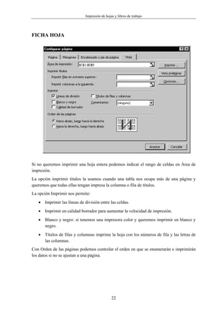 Impresión de hojas y libros de trabajo




FICHA HOJA




Si no queremos imprimir una hoja entera podemos indicar el rango de celdas en Área de
impresión.
La opción imprimir títulos la usamos cuando una tabla nos ocupa más de una página y
queremos que todas ellas tengan impresa la columna o fila de títulos.
La opción Imprimir nos permite:
   • Imprimir las líneas de división entre las celdas.
   • Imprimir en calidad borrador para aumentar la velocidad de impresión.
   • Blanco y negro: si tenemos una impresora color y queremos imprimir en blanco y
     negro.
   • Títulos de filas y columnas imprime la hoja con los números de fila y las letras de
     las columnas.
Con Orden de las páginas podemos controlar el orden en que se enumerarán e imprimirán
los datos si no se ajustan a una página.




                                              22
 