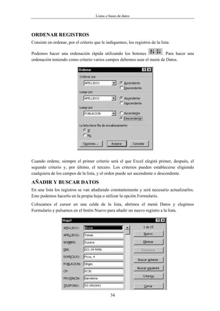 Listas o bases de datos




ORDENAR REGISTROS
Consiste en ordenar, por el criterio que le indiquemos, los registros de la lista.

Podemos hacer una ordenación rápida utilizando los botones            . Para hacer una
ordenación teniendo como criterio varios campos debemos usar el menú de Datos.




Cuando ordene, siempre el primer criterio será el que Excel elegirá primer, después, el
segundo criterio y, por último, el tercero. Los criterios pueden establecerse eligiendo
cualquiera de los campos de la lista, y el orden puede ser ascendente o descendente.

AÑADIR Y BUSCAR DATOS
En una lista los registros se van añadiendo constantemente y será necesario actualizarlos.
Esto podemos hacerlo en la propia hoja o utilizar la opción Formulario.
Colocamos el cursor en una celda de la lista, abrimos el menú Datos y elegimos
Formulario y pulsamos en el botón Nuevo para añadir un nuevo registro a la lista.




                                               34
 