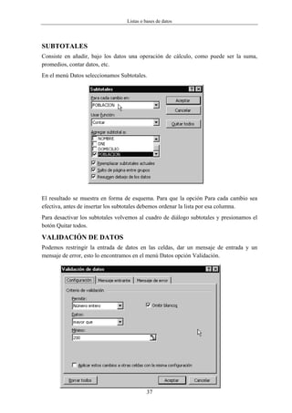 Listas o bases de datos




SUBTOTALES
Consiste en añadir, bajo los datos una operación de cálculo, como puede ser la suma,
promedios, contar datos, etc.
En el menú Datos seleccionamos Subtotales.




El resultado se muestra en forma de esquema. Para que la opción Para cada cambio sea
efectiva, antes de insertar los subtotales debemos ordenar la lista por esa columna.
Para desactivar los subtotales volvemos al cuadro de diálogo subtotales y presionamos el
botón Quitar todos.

VALIDACIÓN DE DATOS
Podemos restringir la entrada de datos en las celdas, dar un mensaje de entrada y un
mensaje de error, esto lo encontramos en el menú Datos opción Validación.




                                           37
 