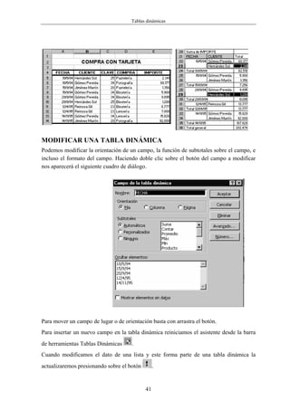 Tablas dinámicas




MODIFICAR UNA TABLA DINÁMICA
Podemos modificar la orientación de un campo, la función de subtotales sobre el campo, e
incluso el formato del campo. Haciendo doble clic sobre el botón del campo a modificar
nos aparecerá el siguiente cuadro de diálogo.




Para mover un campo de lugar o de orientación basta con arrastra el botón.
Para insertar un nuevo campo en la tabla dinámica reiniciamos el asistente desde la barra
de herramientas Tablas Dinámicas      .
Cuando modificamos el dato de una lista y este forma parte de una tabla dinámica la
actualizaremos presionando sobre el botón        .


                                            41
 