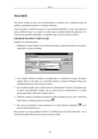 Macros




MACROS

Una macro consiste en una serie de instrucciones y acciones que se almacenan bajo un
nombre y que puede ejecutarse en cualquier momento.
Antes de grabar o escribir una macro, es muy importante planificar y tener muy claros los
pasos y órdenes de que va a constar. Los errores que se cometan durante la grabación y sus
correcciones, quedarán registradas y se repetirán cada vez que se ejecute la macro.

GRABAR MACRO Y EJECUTAR
Seguimos los siguientes pasos:
1. Señalamos la opción Macro en el menú Herramientas y pulsamos Grabar nueva macro.
   Aparecerá el cuadro de diálogo




2. En el cuadro Nombre escribimos el nombre que va a identificar la macro. El primer
   carácter debe ser una letra, no se permiten espacios en blanco. Podemos utilizar una
   combinación de teclas para ejecutar la macro.
3. En el cuadro Guardar macro seleccionamos la ubicación de la macro. Si queremos que
   la macro está disponible siempre que se utilice Excel la almacenamos en el libro
   macros personales, dentro de la carpeta Iniciar.
4. Pulsamos Aceptar y comienza la grabación. Para conseguir que una macro seleccione
   celda relativas, debemos pulsar en el botón

5. Para dar por terminada la macro pulsamos en el botón Detener grabación           en la
   barra de herramientas macro.
Para ejecutar una macro podemos utilizar la combinación de las teclas abreviada o en el
menú Herramientas Macro seleccionamos la macro creada.




                                           43
 